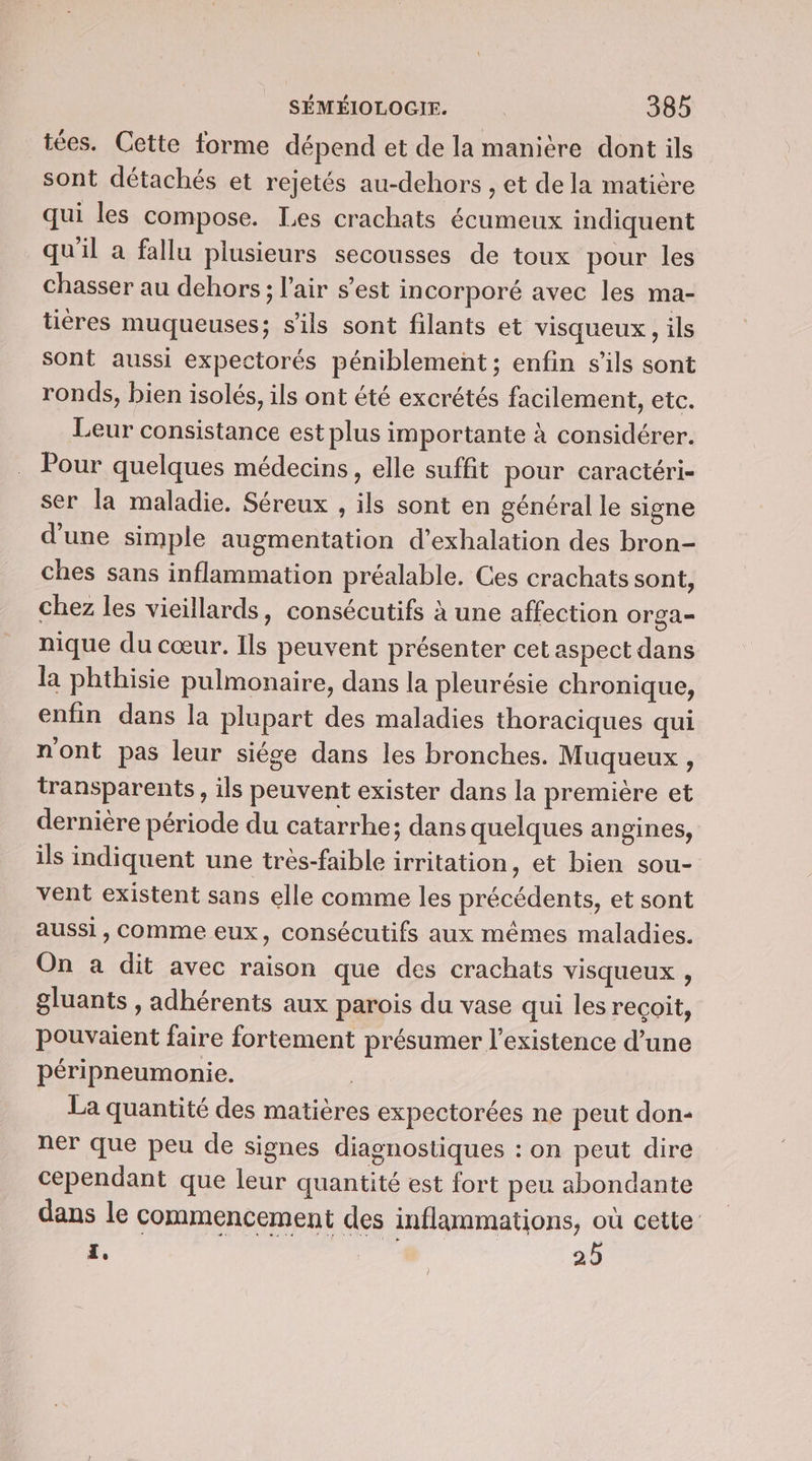 tées. Cette forme dépend et de la manière dont ils sont détachés et rejetés au-dehors , et de la matière qui les compose. Les crachats écumeux indiquent qu'il a fallu plusieurs secousses de toux pour les chasser au dehors; l'air s’est incorporé avec les ma- tières muqueuses; s'ils sont filants et visqueux, ils sont aussi expectorés péniblement ; enfin s'ils sont ronds, bien isolés, ils ont été excrétés facilement, etc. Leur consistance est plus importante à considérer. Pour quelques médecins, elle suffit pour caractéri- ser la maladie. Séreux , ils sont en général le signe d'une simple augmentation d’exhalation des bron- ches sans inflammation préalable. Ces crachats sont, chez les vieillards, consécutifs à une affection Orga= nique du cœur. Ils peuvent présenter cet aspect dans la phthisie pulmonaire, dans la pleurésie chronique, enfin dans la plupart des maladies thoraciques qui n'ont pas leur siége dans les bronches. Muqueux , transparents, ils peuvent exister dans la première et dernière période du catarrhe; dans quelques angines, ils indiquent une très-faible irritation, et bien sou- vent existent sans elle comme les précédents, et sont aussi, comme eux, consécutifs aux mêmes maladies. On a dit avec raison que des crachats visqueux , gluants , adhérents aux parois du vase qui les recoit, pouvaient faire fortement présumer l'existence d’une péripneumonie. | La quantité des matières expectorées ne peut don- ner que peu de signes diagnostiques : on peut dire cependant que leur quantité est fort peu abondante dans le commencement des inflammations, où cette FR go | 25