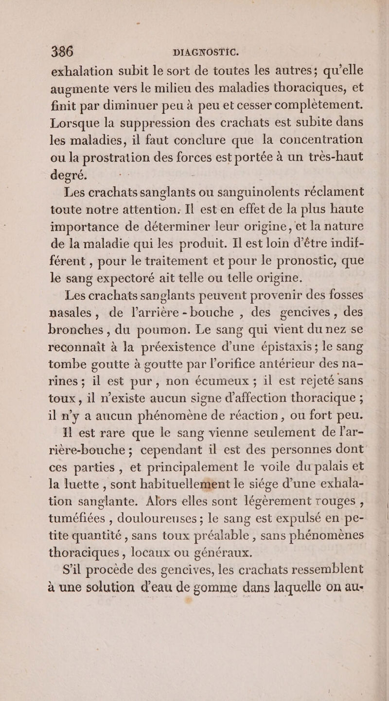 exhalation subit le sort de toutes les autres; qu’elle augmente vers le milieu des maladies thoraciques, et finit par diminuer peu à peu et cesser complétement. Lorsque la suppression des crachats est subite dans les maladies, il faut conclure que la concentration ou la prostration des forces est portée à un trés-haut degré. | Les crachats sanglants ou sanguinolents réclament toute notre attention: Il est en effet de la plus haute importance de déterminer leur origine, et la nature de la maladie qui les produit. Il est loin d’être indif- férent , pour le traitement et pour le pronostic, que le sang expectoré ait telle ou telle origine. Les crachats sanglants peuvent provenir des fosses pasales, de l'arrière - bouche , des gencives, des bronches , du poumon. Le sang qui vient du nez se reconnait à la préexistence d’une épistaxis ; le sang tombe goutte à goutte par lorifice antérieur des na- rines ; il est pur, non écumeux ; il est rejeté sans toux , il n’existe aucun signe d'affection thoracique ; il n'y a aucun phénomène de réaction, ou fort peu. Il est rare que le sang vienne seulement de lar- rière-bouche ; cependant il est des personnes dont ces parties , et principalement le voile du palais et la luette , sont habituellement le siége d’une exhala- tion sanglante. Alors elles sont légèrement rouges, tuméfiées , douloureuses ; le sang est expulsé en pe- tite quantité , sans toux préalable , sans phénomènes thoraciques , locaux ou généraux. S'il procède des gencives, les crachats ressemblent à une solution d'eau de gomme dans laquelle on au-