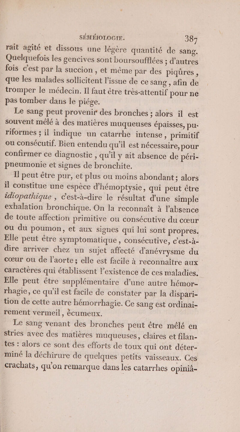 rait agité et dissous une légère quantité de sang. Quelquefois les gencives sont boursoufflées ; d’autres fois c’est par la succion ; et même par des piqüres , que les malades sollicitent l'issue de ce sang , afin de tromper le médecin. Il faut être très-attentif pour ne pas tomber dans le piége. | Le sang peut provenir des bronches : alors il est souvent mêlé à des matières muqueuses épaisses, pu- riformes ; il indique un catarrhe intense ,) primitif ou consécutif. Bien entendu qu'il est nécessaire, pour confirmer ce diagnostic , qu’il y ait absence de péri- pneumonie et signes de bronchite. I! peut être pur, et plus ou moins abondant ; alors il constitue une espèce d'hémoptysie, qui peut être idiopathique , C'est-à-dire le résultat d’une simple exhalation bronchique. On la reconnaît à l'absence de toute affection primitive ou consécutive du cœur ou du poumon, et aux signes qui lui sont propres. Elle peut être symptomatique, consécutive, c'est-à- dire arriver chez un sujet affecté d'anévrysme du cœur ou de l'aorte; elle est facile à reconnaître aux Caractères qui établissent l'existence de ces maladies. é: Elle peut être supplémentaire d’une autre hémor- rhagie, ce qu’il est facile de constater par la dispari- tion de cette autre hémorrhagie. Ce sang est ordinai- rement vermeil, écumeux. Le sang venant des bronches peut être mêlé en Stries avec des matières muqueuses, claires et filan- tes : alors ce sont des efforts de toux qui ont déter- miné la déchirure de quelques petits vaisseaux. Ces crachats, qu'on remarque dans les catarrhes opinià-