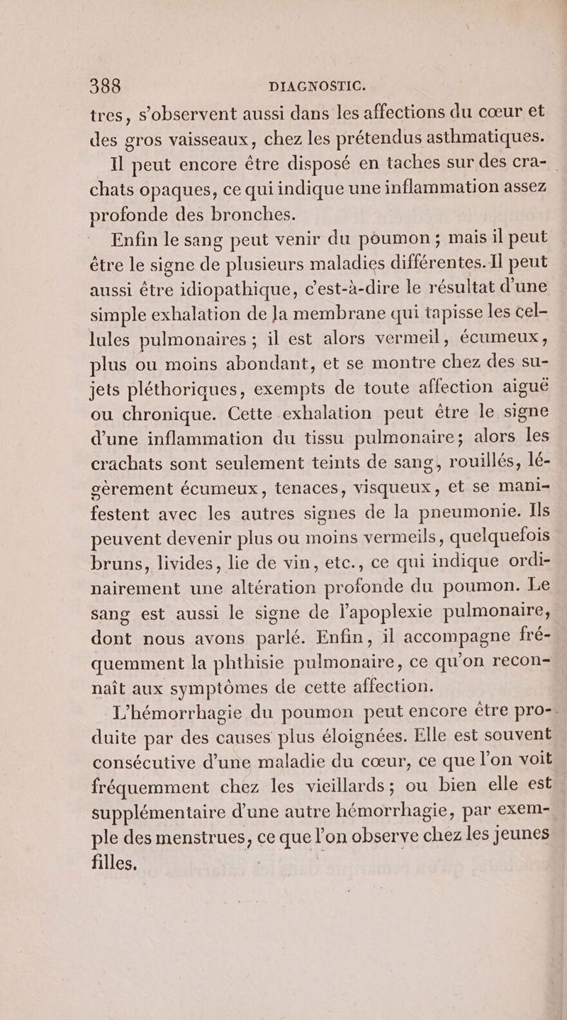 tres, s’observent aussi dans les affections du cœur et des gros vaisseaux, chez les prétendus asthmatiques. Il peut encore être disposé en taches sur des cra- chats opaques, ce qui indique une inflammation assez profonde des bronches. Enfin le sang peut venir du poumon; mais il peut être le signe de plusieurs maladies différentes. Il peut aussi être idiopathique, c'est-à-dire le résultat d'une simple exhalation de Ja membrane qui tapisse les cel- lules pulmonaires ; il est alors vermeil, écumeux, plus ou moins abondant, et se montre chez des su- jets pléthoriques, exempts de toute affection aigué ou chronique. Cette exhalation peut être le signe d’une inflammation du tissu pulmonaire; alors les crachats sont seulement teints de sang, rouillés, lé- gerement écumeux, tenaces, visqueux, et se mani festent avec les autres signes de la pneumonie. Ils peuvent devenir plus ou moins vermeils, quelquefois bruns, livides, lie de vin, ete., ce qui indique ordi- nairement une altération profonde du poumon. Le sang est aussi le signe de lapoplexie pulmonaire, dont nous avons parlé. Enfin, il accompagne fré- quemment la phthisie pulmonaire, ce qu'on recon- naît aux symptômes de cette affection. L’hémorrhagie du poumon peut encore être pro. duite par des causes plus éloignées. Elle est souvent consécutive d’une maladie du cœur, ce que l’on voit fréquemment chez les vicillards; ou bien elle est. supplémentaire d’une autre hémorrhagie, par exem- ple des menstrues, ce que l’on observe chez les jeunes filles. |
