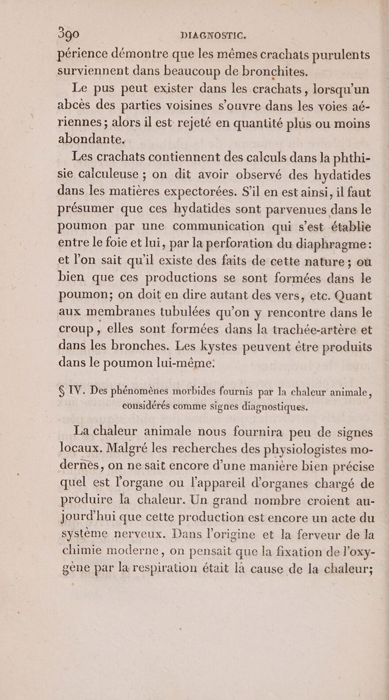 périence démontre que les mêmes crachats purulents surviennent dans beaucoup de bronchites. Le pus peut exister dans les crachats, lorsqu'un abcès des parties voisines s’ouvre dans les voies aé- riennes ; alors il est reyeté en quantité plus ou moins ALES Les crachats contiennent des caleuls dans la phthi- sie caiculeuse ; on dit avoir observé des hydatides dans les matières expectorées. S'il en est ainsi, il faut présumer que ces hydatides sont parvenues dans le poumon par une communication qui s'est établie entre le foie et lui, par la perforation du diaphragme: et l’on sait qu'il existe des faits de cette nature; où bien que ces productions se sont formées dans le poumon; on doit en dire autant des vers, etc. Quant aux membranes tubulées qu’on y rencontre dans le croup, elles sont formées dans la trachée-artère et dans les bronches. Les kystes peu veRi être produits dans le poumon lui-même: $ TV. Des phénomènes morbides fournis par la chaleur animale, considérés comme signes diagnostiques. La chaleur animale nous D peu de signes locaux. Malgré les recherches des physiologistes mo- dernés, on ne sait encore d’une manière bien précise quel est l'organe ou l'appareil d'organes chargé de produire la chaleur. Un grand nombre croient au- jourd'hui que cette pr Es est encore un acte du système nerveux. Dans l'origine et la ferveur de la chimie moderne, on pensait que la fixation de l’oxy- gène par la respiration était la cause de la chaleur;