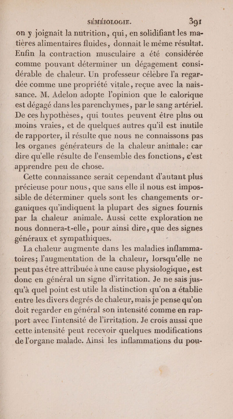 on y joignait la nutrition, qui, en solidifiant les ma- tières alimentaires fluides, donnait le méme résultat. Enfin la contraction musculaire a été considérée comme pouvant déterminer un dégagement consi- dérable de chaleur. Un professeur célèbre l’a regar- dée comme une propriété vitale, reçue avec la nais- sance. M. Adelon adopte l'opinion que le calorique est dégagé dans les parenchymes, par le sang artériel. De ces hypothèses, qui toutes peuvent être plus ou moins vraies, et de quelques autres qu'il est inutile de rapporter, il résulte que nous ne connaissons pas les organes générateurs de la chaleur animale: car dire qu’elle résulte de l’ensemble des fonctions, c’est apprendre peu de chose. - Cette connaissance serait cependant d'autant plus précieuse pour nous, que sans elle il nous est impos- sible de déterminer quels sont les changements or- gauiques qu'indiquent la plupart des signes fournis par la chaleur animale. Aussi cette exploration ne nous donnera-t-elle, pour ainsi dire, que des signes généraux et sympathiques. La chaleur augmente dans les maladies inflamma- toires; l'augmentation de la chaleur, lorsqu'elle ne peut pas être attribuée à une cause physiologique, est donc en général un signe d'irritation. Je ne sais jus- qu’à quel point est utile la distinction qu’on a établie entre les divers degrés de chaleur, mais je pense qu’on doit regarder en général son intensité comme en rap- port avec l'intensité de l’irritation. Je crois aussi que cette intensité peut recevoir quelques modifications de l'organe malade. Ainsi les inflammations du pou-