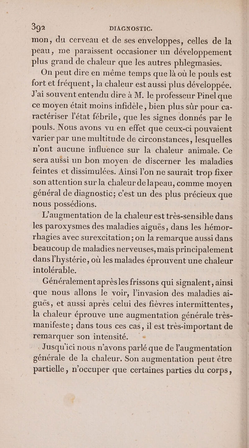 mon, du cerveau et de ses enveloppes, celles de la peau, me paraissent occasioner un développement plus grand de chaleur que les autres phlegmasies. On peut dire en même temps que là où le pouls est fort et fréquent, la chaleur est aussi plus développée. J'ai souvent entendu dire à M. le professeur Pinel que ce moyen était moins infidèle, bien plus sûr pour ca- ractériser l’état fébrile , que lés signes donnés par le pouls. Nous avons vu en effet que ceux-ci pouvaient varier par une multitude de circonstances, lesquelles n'ont aucune influence sur la chaleur animale. Ce sera aussi un bon moyen de discerner les maladies feintes et dissimulées. Ainsi l’on ne saurait trop fixer son attention sur la chaleur delapeau, comme moyen général de diagnostic; c'est un des plus REUÈS que nous possédions. L'augmentation de la chaleur est très-sensible dans les paroxysmes des maladies aiguës, dans les hémor- rhagies avec surexcitation ; on la remarque aussi dans beaucoup de maladies nerveuses, mais principalement dans l’hystérie, où les malades éprouvent une chaleur intolérable. Généralement aprèsles frissons qui signalent, ainsi que nous allons le voir, l'invasion des maladies ai- gués, et aussi après celui des fièvres intermittentes, la chaleur éprouve une augmentation générale très- manifeste ; dans tous ces cas, il est très- “important de remarquer son intensité. . Jusqu'ici nous n’avons parlé que de l'augmentation générale de la chaleur. Son augmentation peut être partielle, n'occuper que certaines parties du corps,