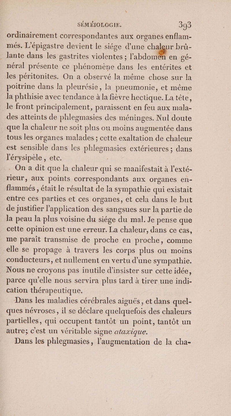 ordinairement correspondantes aux organes enflam- més. L’épigastre devient Le siége d’une un à bruü- . Jante dans les gastrites violentes ; l'abdomen en gé- néral présente ce phénomène dans les entérites et les péritonites. On a observé la même chose sur la poitrine dans la pleurésie, la pneumonie, et même la phthisie avec tendance à la fièvre hectique. La tête, le front principalement, paraissent en feu aux mala- des atteints de phlegmasies des méninges. Nul doute que la chaleur ne soit plus ou moins augmentée dans tous les organes malades ; cette exaltation de chaleur est sensible dans les phleomasies extérieures ; dans l'érysipele , etc. | . On a dit que la chaleur qui se manifestait à l’exté- rieur, aux points correspondants aux organes en- flammés , était le résultat de la sympathie qui existait entre ces parties et ces organes, et cela dans le but de justifier l'application des sangsues sur la partie de la peau la plus voisine du siége du mal. Je pense que cette opinion est une erreur. La chaleur, dans ce cas, me parait transmise de proche en proche, comme elle se propage à travers les corps plus ou moins conducteurs, et nullement en vertu d’une sympathie. Nous ne croyons pas inutile d’insister sur cette idée, parce qu'elle nous servira plus tard à tirer une indi- cation thérapeutique. | Dans les maladies cérébrales aiguës, et dans quel- ques névroses, il se déclare quelquefois des chaleurs partielles, qui occupent tantôt un point, tantôt un autre; c'est un véritable signe ataxique. Dans les phlegmasies, l'augmentation de la cha-