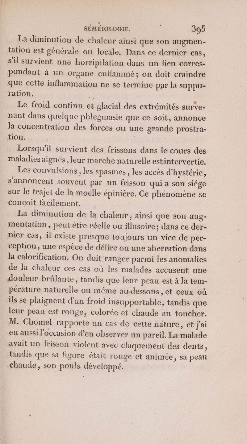 La diminution de chaleur ainsi que son augmen- tation est générale ou locale. Dans ce dernier cas, s'il survient une horripilation dans un lieu corres- pondant à un organe enflammé ; on doit craindre que cette inflammation ne se termine par la suppu- ration. Las Le froid continu et glacial des extrémités surve- nant dans quelque phlegmasie que ce soit, annonce la concentration des forces ou une grande prostra- MIO... Lorsqu'il survient des frissons dans le cours des maladies aiguës , leur marche naturelle estintervertie. Les convulsions , les spasmes, les accès d'hystérie, s’'annoncent souvent par un frisson qui à son siége sur le trajet de la moelle épinière. Ce phénomène se concoit facilement. La diminution de la chaleur, ainsi que son aug- mentation, peut être réelle ou illusoire; dans ce der- nier cas, il existe presque toujours un vice de per- ception, une espèce de délire ou une aberration dans la calorification. On doit ranger parmi les anomalies de la chaleur ces cas où les malades accusent une douleur brûlante, tandis que leur peau est à la tem- pérature naturelle ou même au-dessous et ceux où ils se plaignent d’un froid insupportable, tandis que leur peau est rouge, colorée et chaude au toucher. M. Chomel rapporte un cas de cette nature, et j'ai eu aussi l’occasion d'en observer un pareil. La malade avait un frisson violent avec claquement des dents, tandis que sa figure était rouge et animée, sa peau chaude, son pouls développé.