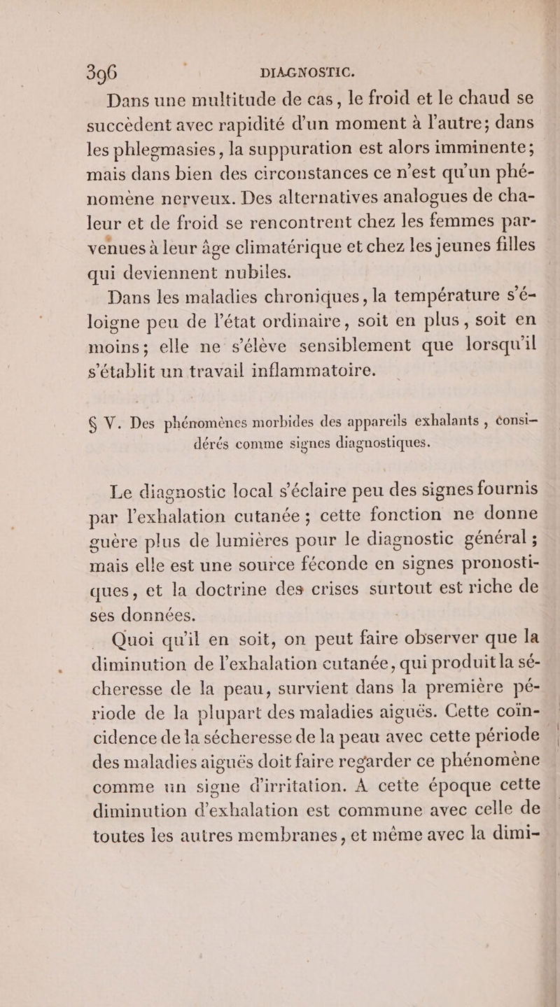 Dans une multitude de cas, le froid et le chaud se succèdent avec rapidité d’un moment à l’autre; dans les phlegmasies, la suppuration est alors imminente; mais dans bien des circonstances ce n’est qu'un phé- nomène nerveux. Des alternatives analogues de cha- leur et de froid se rencontrent chez les femmes par- venues à leur âge climatérique et chez les jeunes filles qui deviennent nubiles. Dans les maladies chroniques, la température s’é- loigne peu de l'état ordinaire, soit en plus, soit en moins; elle ne s'élève sensiblement que lorsqu'il s'établit un travail inflammatoire. $ V. Des phénomènes morbides des appareils exhalants , éonsi- dérés comme signes diagnostiques. Le diagnostic local s’éclaire peu des signes fournis par l’exhalation cutanée ; cette fonction ne donne guère plus de lumières pour le diagnostic général ; mais elle est une source féconde en signes pronosti- ques, et la doctrine des crises surtout est riche de ses données. Quoi qu'il en soit, on peut faire observer que la diminution de l’exhalation cutanée, qui produit la sé- cheresse de la peau, survient dans la première pé- riode de la plupart des maladies aiguës. Cette coïn- cidence de la sécheresse de la peau avec cette période des maladies aiguës doit faire regarder ce phénomène comme un signe d'irritation. À cette époque cette diminution d’exhalation est commune avec celle de toutes les autres membranes, et même avec la dimi-
