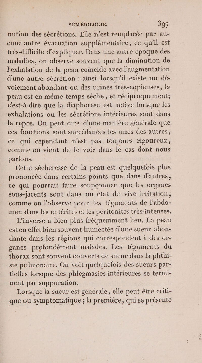 * SÉMÉIOLOGIE. 397 nution des sécrétions. Elle n’est remplacée par au- cune autre évacuation supplémentaire, ce qu'il est très-difficile d'expliquer. Dans une autre époque des maladies, on observe souvent que la diminution de l’exhalation de la peau coïncide avec l'augmentation d’une autre sécrétion : ainsi lorsqu'il existe un dé- voiement abondant ou des urines très-copieuses, la peau est en même temps sèche, et réciproquement; c’est-à-dire que la diaphorèse est active lorsque les ‘exhalations ou les sécrétions intérieures sont dans le repos. On peut dire d’une manière générale que ces fonctions sont succédanées les unes des autres, ce qui cependant n’est pas toujours riSOUrTEUX , comme on vient de le voir dans le cas dont nous parlons. Cette sécheresse de la peau est quelquefois plus prononcée dans certains points que dans d'autres, ce qui pourrait faire soupçonner que les organes sous-jacents sont dans un état de vive irritation, comme on l’observe pour les téguments de l’abdo- men dans les entérites et les péritonites tres-intenses. L’inverse a bien plus fréquemment lieu. La peau esten effet bien souvent humectée d’une sueur abon- dante dans les régions qui correspondent à des or- ganes profondément malades. Les téguments du thorax sont souvent couverts de sueur dans la phthi- sie pulmonaire. On voit quelquefois des sueurs par- tielles lorsque des phlegmasies intérieures se termi- nent par suppuration. Lorsque la sueur est générale, elle peut être criti- que ou symptomatique ; la première, qui se présente