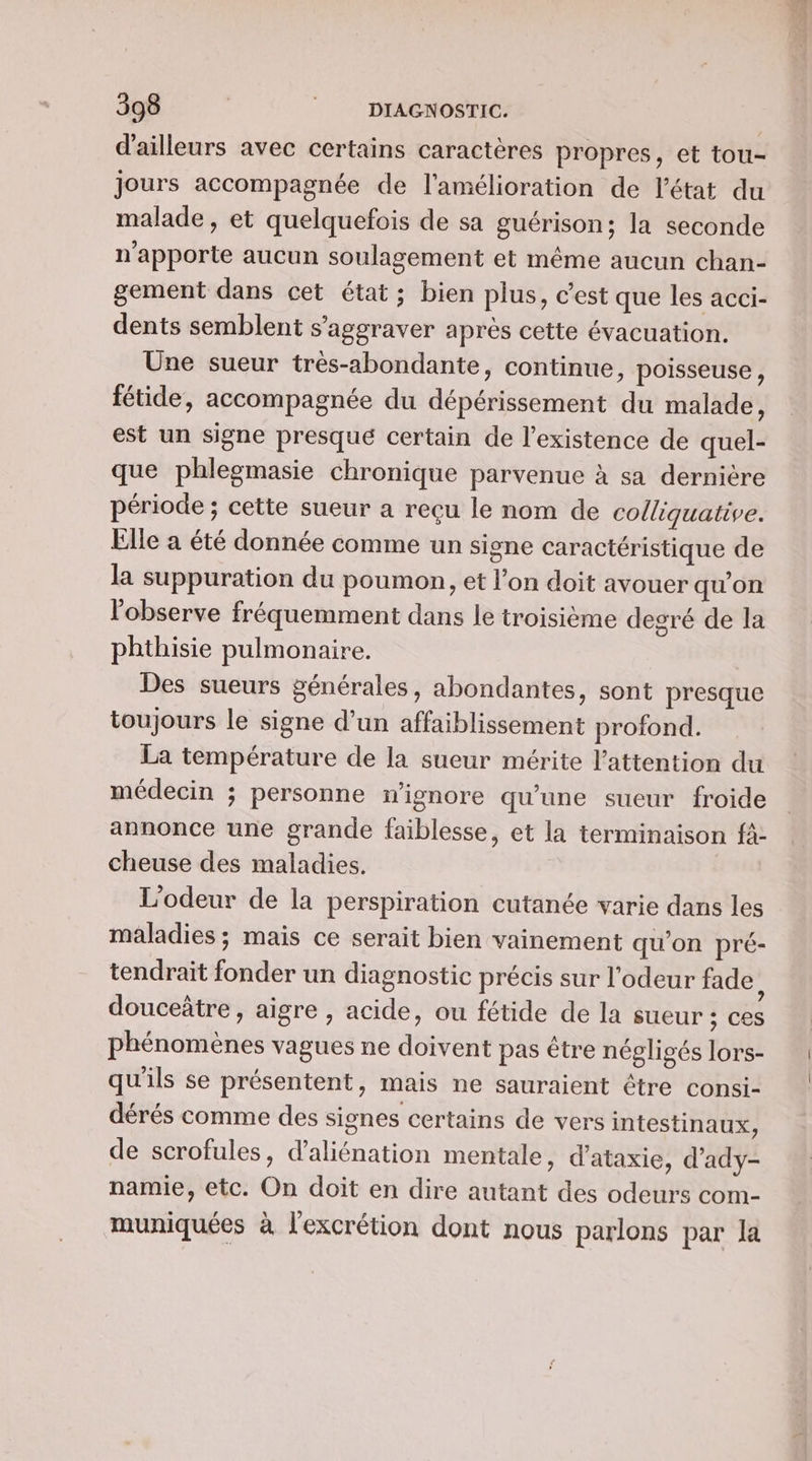 d'ailleurs avec certains caractères propres, et tou- jours accompagnée de l'amélioration de l’état du malade, et quelquefois de sa guérison; la seconde n'apporte aucun soulagement et même aucun chan- gement dans cet état; bien plus, c’est que les acci- dents semblent s’aggraver après cette évacuation. Une sueur trés-abondante, continue, poisseuse, fétide, accompagnée du dépérissement du malade, est un signe presqué certain de l'existence de quel- que phlegmasie chronique parvenue à sa dernière période ; cette sueur a reçu le nom de colliquative. Elle a été donnée comme un signe caractéristique de la suppuration du poumon, et l’on doit avouer qu'on l'observe fréquemment dans le troisième degré de la phthisie pulmonaire. Des sueurs générales, abondantes, sont presque toujours le signe d’un affaiblissement profond. La température de la sueur mérite l'attention du médecin ; personne n'ignore qu'une sueur froide annonce une grande faiblesse, et la terminaison fà- cheuse des maladies. L'odeur de la perspiration cutanée varie dans les maladies ; mais ce serait bien vainement qu’on pré- tendraït fonder un diagnostic précis sur l'odeur fade : douceâtre , aigre , acide, ou fétide de la sueur ; ces phénomènes vagues ne doivent pas être négligés lors- qu'ils se présentent, mais ne sauraient être consi- dérés comme des signes certains de vers intestinaux, de scrofules, d’aliénation mentale, d’ataxie, d’ady- namie, etc. On doit en dire autant des odeurs com- muniquées à l'excrétion dont nous parlons par la
