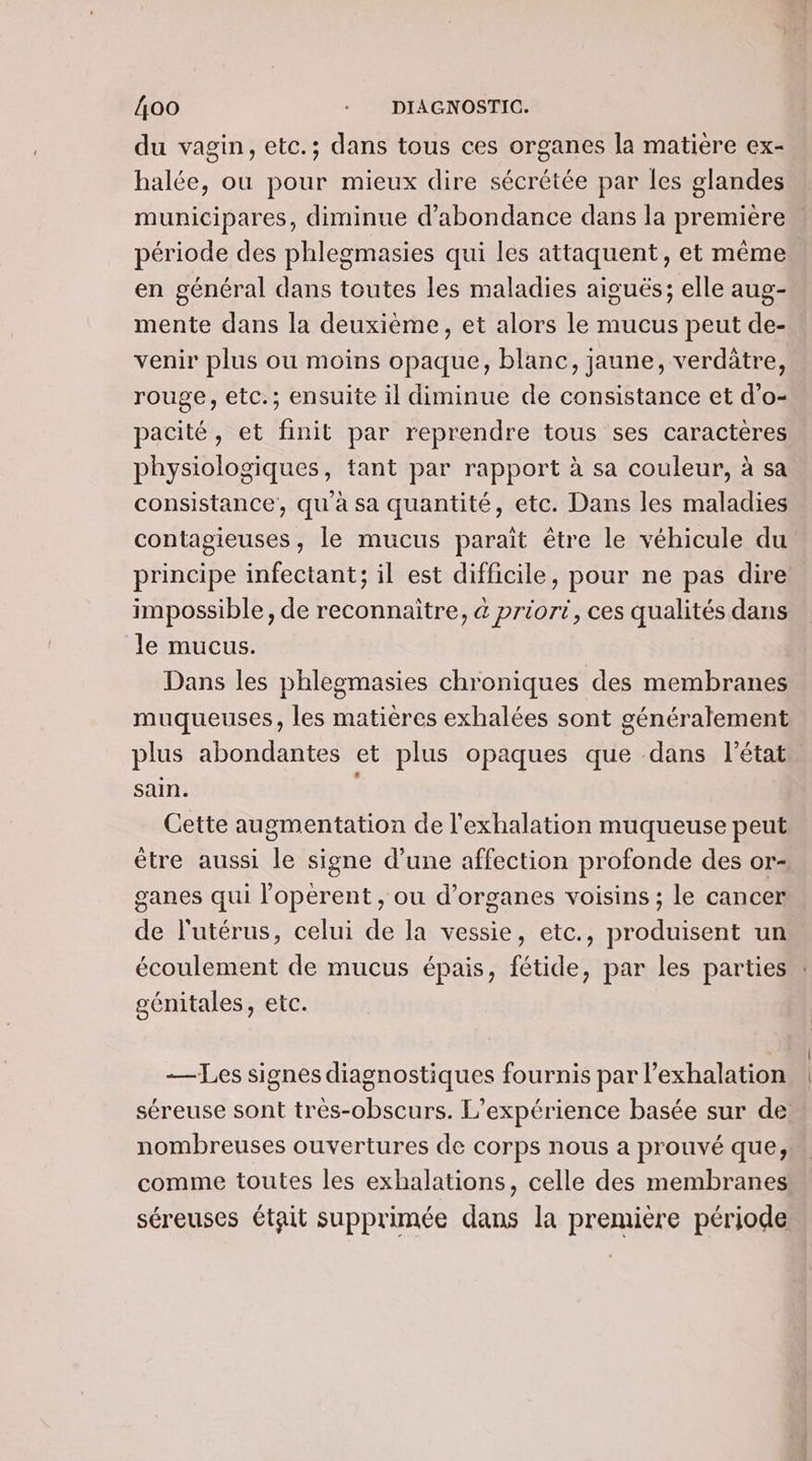 du vagin, etc.; dans tous ces organes la matière ex- halée, ou pour mieux dire sécrétée par les glandes municipares, diminue d’abondance dans la première période des phlegmasies qui les attaquent, et même en général dans toutes les maladies aiguës; elle aug- mente dans la deuxième, et alors le mucus peut de- venir plus ou moins opaque, blanc, jaune, verdûtre, rouge, etc.; ensuite il diminue de consistance et d’o- pacité, et finit par reprendre tous ses caractères physiologiques, tant par rapport à sa couleur, à sa consistance, qu'à sa quantité, etc. Dans les maladies contagieuses, le mucus parait être le véhicule du principe infectant; il est difficile, pour ne pas dire impossible, de reconnaitre, 4 priori, ces qualités dans Je mucus. Dans les phlegmasies chroniques des membranes muqueuses, les matières exhalées sont généralement plus abondantes et plus opaques que dans l’état sain. Cette augmentation de l'exhalation muqueuse peut être aussi le signe d’une affection profonde des or- ganes qui loperent , ou d'organes voisins ; le cancer de l'utérus, celui de la vessie, etc., produisent un écoulement de mucus épais, fétide, par les parties : génitales, etc. — Les signes diagnostiques fournis par l’exhalation séreuse sont très-obscurs. L'expérience basée sur de nombreuses ouvertures de corps nous a prouvé que, comme toutes les exhalations, celle des membranes séreuses était supprimée dans la première période