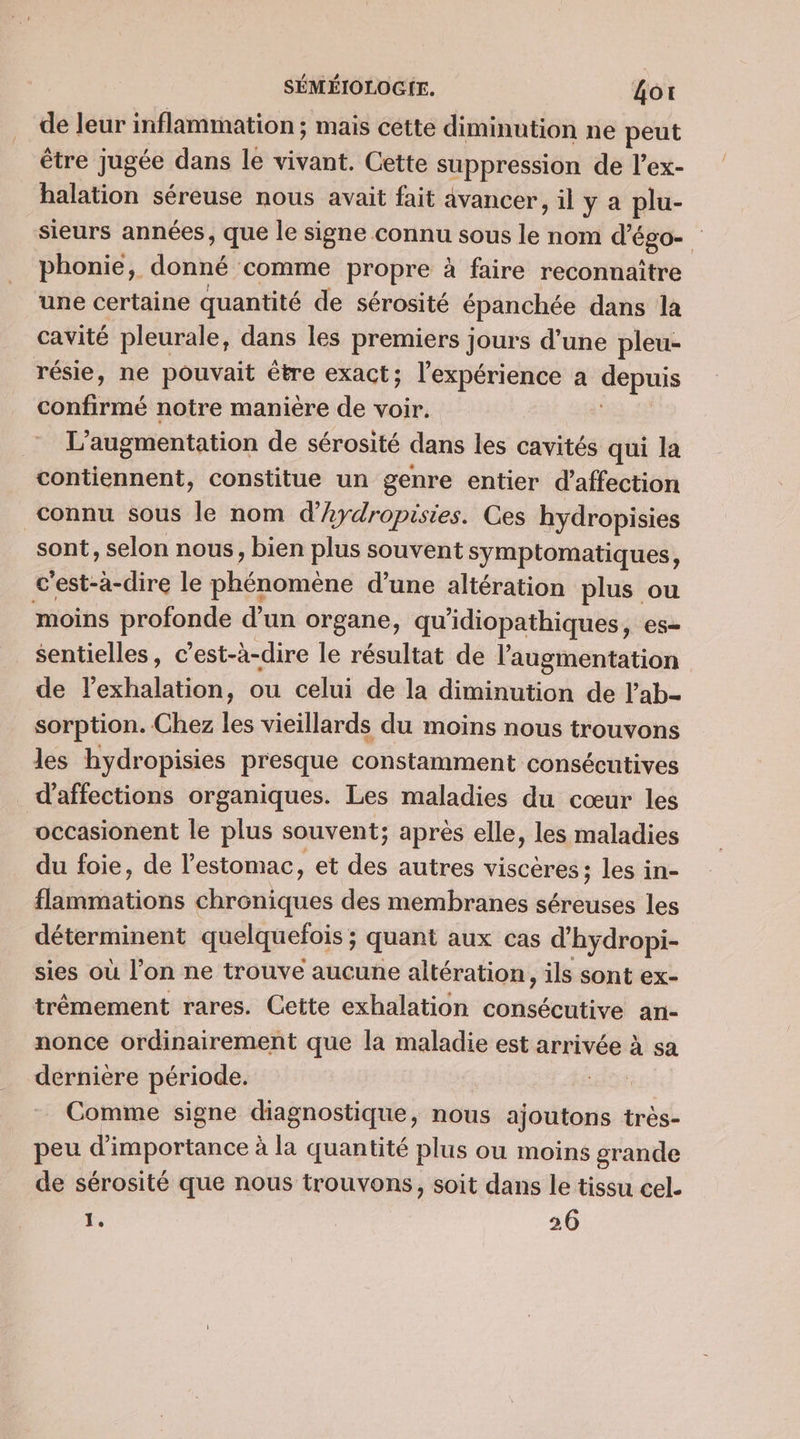 de leur inflammation ; mais cette diminution ne peut être jugée dans le vivant. Cette suppression de l’ex- halation séreuse nous avait fait avancer, il y a plu- sieurs années, que le signe connu sous le nom d’é ÉgO= phonie, donné ‘comme propre à faire reconnaître une certaine quantité de sérosité épanchée dans la cavité pleurale, dans les premiers jours d’une pleu- résie, ne pouvait être exact; l'expérience à depuis done notre manière de voir. L'augmentation de sérosité dans les cavités qui la contiennent, constitue un genre entier d'affection connu sous le nom d’Aydropisies. Ces hydropisies sont, selon nous, bien plus souvent symptomatiques, c ’est-a-dire le phinomènc d’une altération plus ou moins profonde d’un organe, qu'idiopathiques, es- sentielles, c’est-à-dire le résultat de l'augmentation de l’exhalation, ou celui de la dirt de lab- sorption. Chez les vieillards du moins nous trouvons les hydropisies presque constamment consécutives d'affections organiques. Les maladies du cœur les occasionent le plus souvent; après elle, les maladies du foie, de l'estomac, et des autres viscères ; les in- flammations chréniques des membranes séreuses les déterminent quelquefois ; quant aux cas d'hydropi- sies où l’on ne trouve aucune altération, ils sont ex- trêmement rares. Cette exhalation consécutive an- nonce ordinairement que la maladie est arrivée à sa dernière période. RARES Comme signe diagnostique, nous ajoutons trés- peu d'importance à la quantité plus ou moins grande de sérosité que nous trouvons, soit dans le tissu cel. É 26