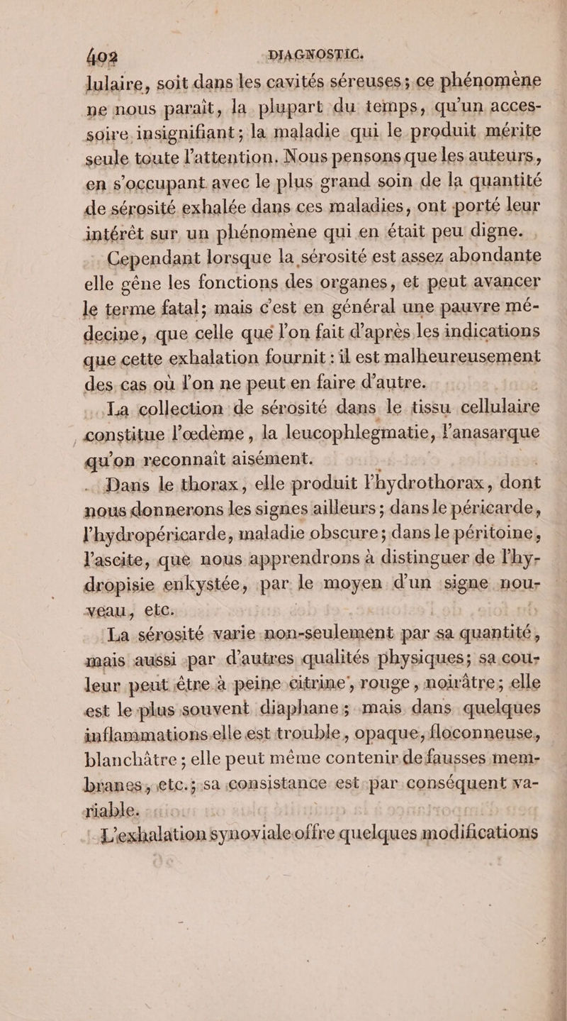 lulaire, soit dans les cavités séreuses; ce phénomène ne nous parait, la plupart du temps, qu'un acces- soire. insignifiant; la maladie qui le produit mérite seule toute l'attention, Nous pensons que les auteurs, en s’occupant avec le plus grand soin de la quantité de sérosité exhalée dans ces maladies, ont porté leur intérêt sur, un phénomene qui en était peu digne. Cependant lorsque la sérosité est assez abondante elle gêne les fonctions des organes, et peut avancer le terme fatal; mais c’est en général une pauvre mé- decine, que celle qué l'on fait d’après les indications que cette exhalation fournit : il est malheureusement des cas où l'on ne peut.en faire d'autre. La collection de sérosité dans le tissu cellulaire | constitue l’œdeme , la leucophlegmatie, Fanasarque qu on reconnait aisément. Dans le thorax, elle produit lhydrothorax, dont nous donnerons les signes ailleurs ; dans le péricarde, l’hydropéricarde, maladie obscure; dans le péritoine, l'ascite, que nous apprendrons à distinguer de l'hy- dropisie enkystée, par le moyen d'un signe nou- veau, etc. La sérosité varie .non-seulemént par sa quantité, mais aussi par d'autres qualités physiques; sa. cou leur peut être à peine citrine, rouge, noirâtre; elle est le-plus souvent diaphane; mais RS quelques inflammations.elle est trouble, opaque; floconneuse, blanchâtre ; elle peut même contenir de fausses mem- branes, etc.;.sa consistance est par aghesquan va- riable. | L'exhalation synovialeoffre quelques modifications