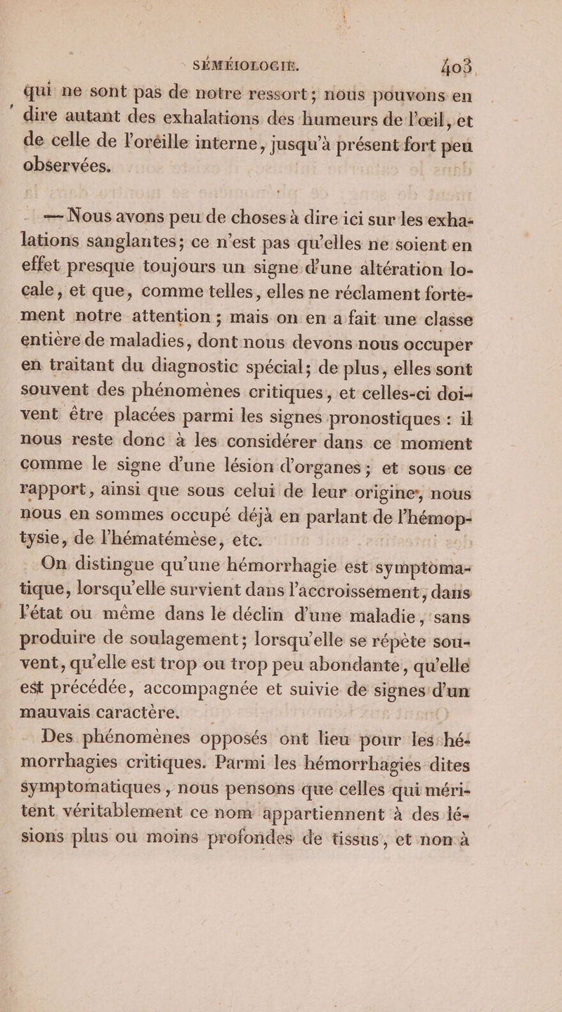 qui ne sont pas de notre ressort; nous pouvons en ” dire autant des exhalations des reins de l'œil, et de celle de Poréille interne, jusqu à présent fort ges observées. — Nous avons peu de choses à dire ici sur les exha: lations sanglantes ; ce n'est pas qu'elles ne soient en effet presque toujours un signe d’une altération lo- cale, et que, comme telles, elles ne réclament forte- ment notre attention ; mais on en a fait une classe entière de maladies, do nous devons nous occuper en traitant du diagnostic spécial; de plus, elles sont souvent des Das apres critiques , et celles-ci doi vent être placées parmi les signes pronostiques : il nous reste donc à les considérer dans ce moment comme le signe d'une lésion d’ organes ; et sous ce rapport, ainsi que sous celui de leur origine, nous nous en sommes occupé déjà en parlant de l'hémop- tysie, de l’hématémèse, etc. On distingue qu’une hémorrhagie est symptoma- tique, lorsqu’ elle survient dans l accroissement, dans Pétat ou même dans le déclin d’une mahdie: sans produire de soulagement; lorsqu'elle se répète sou vent, qu'elle est trop ou trop peu abondante, qu’elle est précédée, accompagnée et suivie de signes d'un mauvais Caractère. à Des phénomènes opposés ont lieu pour les:hé- morrhagies critiques. Parmi les hémorrhagies dites sympiomatiques , nous pensons que celles qui méri- tent. véritablement ce nom appartiennent à des lé- sions plus ou moins profondes de tissus, et non à