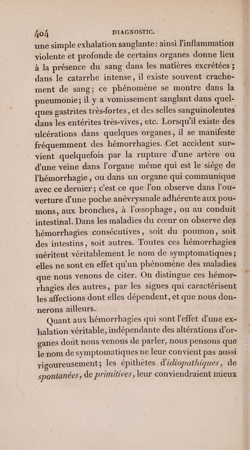 une simple exhalation sanglante: ainsi l'inflammation violente et profonde de certains organes donne lieu à la présence du sang dans les matières excrétées ; dans le catarrhe intense, il existe souvent crache- ment de sang; ce phénomène se montre dans la pneumonie; il y a vomissement sanglant dans quel- dans les entérites très-vives, etc. Lorsqu'il existe des ulcérations dans quelques organes, il se manifeste fréquemment des hémorrhagies. Get accident sur- vient quelquefois par la rupture d'une artère ou d'une veine dans l'organe même qui est le siége de l'hémorrhagie , ou dans un organe qui communique avec ce dernier; c’est ce que lon observe dans l’ou- mons, aux bronches, à l'œsophage, ou au conduit intestinal. Dans les maladies du cœur on observe des hémorrhagies consécutives, soit du poumon, soit des intestins, soit autres. Toutes ces hémorrhagies méritent véritablement le nom de symptomatiques ; elles ne sont en effet qu'un phénomène des maladies que nous venons de citer. On distingue ces hémor- rhagies des autres, par les signes qui caractérisent les affections dont elles dépendent, et que nous don- nerons ailleurs. halation véritable, indépendante des altérations d’or- ganes dont nous venons de parler, nous pensons que le nom de symptomatiques ne leur convient pas aussi rigoureusement ; les épithètes d’idiopathiques, de spontanées ; de primitives, leur conviendraient mieux