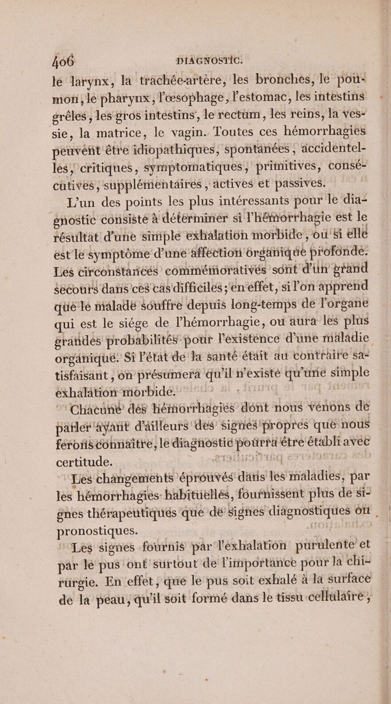 lé larynx, la trachéeartère, les bronches, le pou- mon, le pharynx, l'oœsophage, l'estomac, les intestins gréles , les gros intéstins’, le rectum, les reins, la ves- sie, la matrice, le vagin. Toutes ces hémorrhagies peuvent être idiopathiques, spontanées, accidentel- les, critiques, symptomatiques, primitives, consé- cutives, supplémentaires , actives et passives. L'un des points les plus intéressants pour le dia- gnostic consisté à détérminér si l’'hémorrhagie est le résultat d’une simple exhalation morbide, où'&amp;i elle est le symptôme d’une affection 6rganique profonde: Les circonétancés comméorativés sont d'un brand secours dans ces cas difficiles s'en effet, si l’on apprend qué le malade souffre depuis long-temps de l'organe qui est le siége de l’hémorrhagie, où aura les plus grandes probabilités pour l'existence d’une mäladie organiqué. Si Pétat de Ta santé étäit au contraire sa: tisfaisant , on présumera qu'il n’existé qu'une simple exhalation morbide. de 1 L28 : Chacuné dés hémorrhägiés dont nous vénons de parler ayant d'äilleurs des signés'propres qué nous féronñsconnaître, le diagnostic potrra être étabh avec certitude. LACHRINE LENS és | Les changements éprouvés däris les maladies, par les hémorrhagies- habituëllés, fournissent plus de st_ gnes thérapeutiqués que dé signes diagnostiques où , pronostiques. Lt ‘Les signes fournis par lexhalation purulente et par lé pus ont surtout de l'importance pour la chi- rürgie. En effet, que le pus soit exhalé à I surface de la peau, qu'il soit formé dans le tissu cellulairé ;