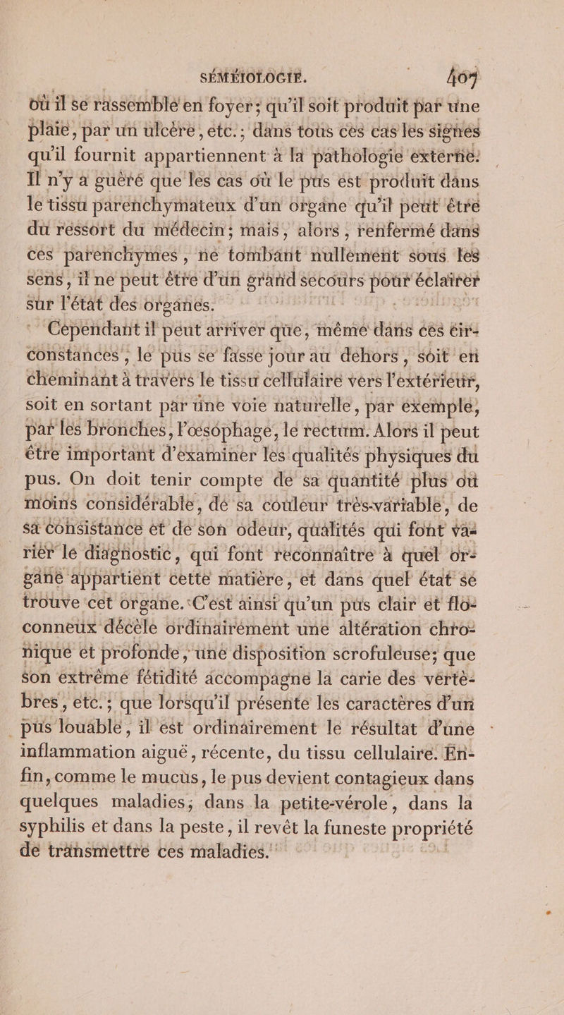 où il se rassemblé’ en foyer; qu'il soit produit par une plaie, par un ulcère ,etc.; dans tous cès cas lés sighes qu l fournit appar RE PA pathologie extérne: ïl ny a puèré que les cas où le püs est produit dans le tissu parenchymateux d’un orvane qu'il peut êtré du réssort du médecin; mais, alors , renfermé dans ces par enchymes , ne toiléatté naéaéhé sous. Les sens , ii ne peut être d'un grands secours Ag éclairer sur et des organes. pod &lt; Sd : Cépendant il peut arriver qüe, même dans ces Éir- constances , le pus se fasse jour au dehors, soit en Cheminant à travers le tissu cellulaire vers l'extériettr, soit en sortant par üne voie naturelle , par éxkemple, par les bronches, F cœsophage, le rectim. Alors il peut être important d'examiner les qualités physiques du pus. On doit tenir compte de sa quantité plus où moins considérable, dé sa couleur tréswariable, de sa Cohsistance ét de son odeur , qualités ae font vas riér lé didgnostie, qui font reconnaître à à quel or: pané appartient cette matière, et dans quel état sé trouve cet organe.:C'ést ainsi qu'un pus clair et flo: conneux décele ordinairément une altération chro: nique ct profonde ; une disposition scrofuleuse; que son extrême fétidité acéompagne la carie des vertè- bres, etc. ; que lorsqu'il présente les caractères d'uri pus Vouabté: il est ordinäirement le résultat d'une inflammation aiguë, récente, du tissu cellulaire. En- fin, comme le mucus, le pus es contagieux dans Dole maladies ; ic la petite:vérole, dans la syphilis et dans la peste, il revêt la funeste propriété de transmettre ces maladies. |