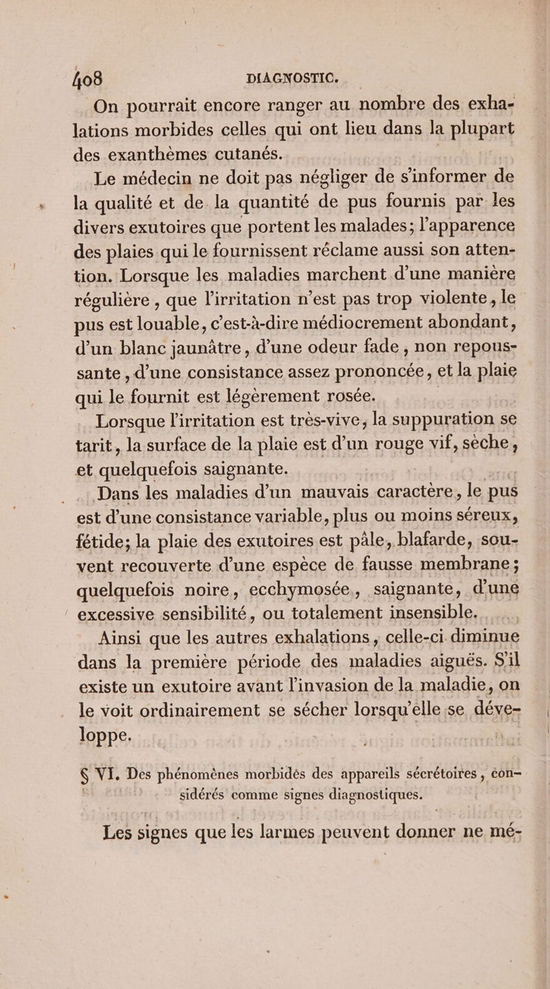 On pourrait encore ranger au nombre des exha- lations morbides celles qui ont lieu dans la plupart des exanthèmes cutanés. | | Le médecin ne doit pas négliger de s'informer de la qualité et de la quantité de pus fournis par les divers exutoires que portent les malades; l'apparence des plaies qui le fournissent réclame aussi son atten- tion. Lorsque les maladies marchent d’une manière régulière , que l'irritation n’est pas trop violente, le pus est louable, c’est-à-dire médiocrement abondant, d’un blanc jaunâtre , d’une odeur fade , non repous- sante , d’une consistance assez prononcée, et la plaie qui le fournit est légèrement rosée. | Lorsque l'irritation est très-vive, la suppuration se tarit, la surface de la plaie est d’un rouge vif, sèche, et ant saignante. Dans les maladies d’un mauvais caractère, le pus est d’une consistance variable, plus ou moins séreux, fétide; la plaie des exutoires est pâle, blafarde, sou- vent recouverte d’une espèce de fausse membrane; quelquefois noire, ecchymosée,, saignante, d’une excessive sensibilité, ou totalement insensible. | Ainsi que les autres exhalations, celle-ci. diminue dans la première période des pes aiguës. S'il existe un exutoire avant l'invasion de la maladie, on le voit ordinairement se sécher lorsqu'elle ;se déve loppe. S VI. Des phénomènes morbidés des appareils sécrétoires , éon- sidérés comme signes diagnostiques. Les signes que les larmes peuvent donner ne mé-