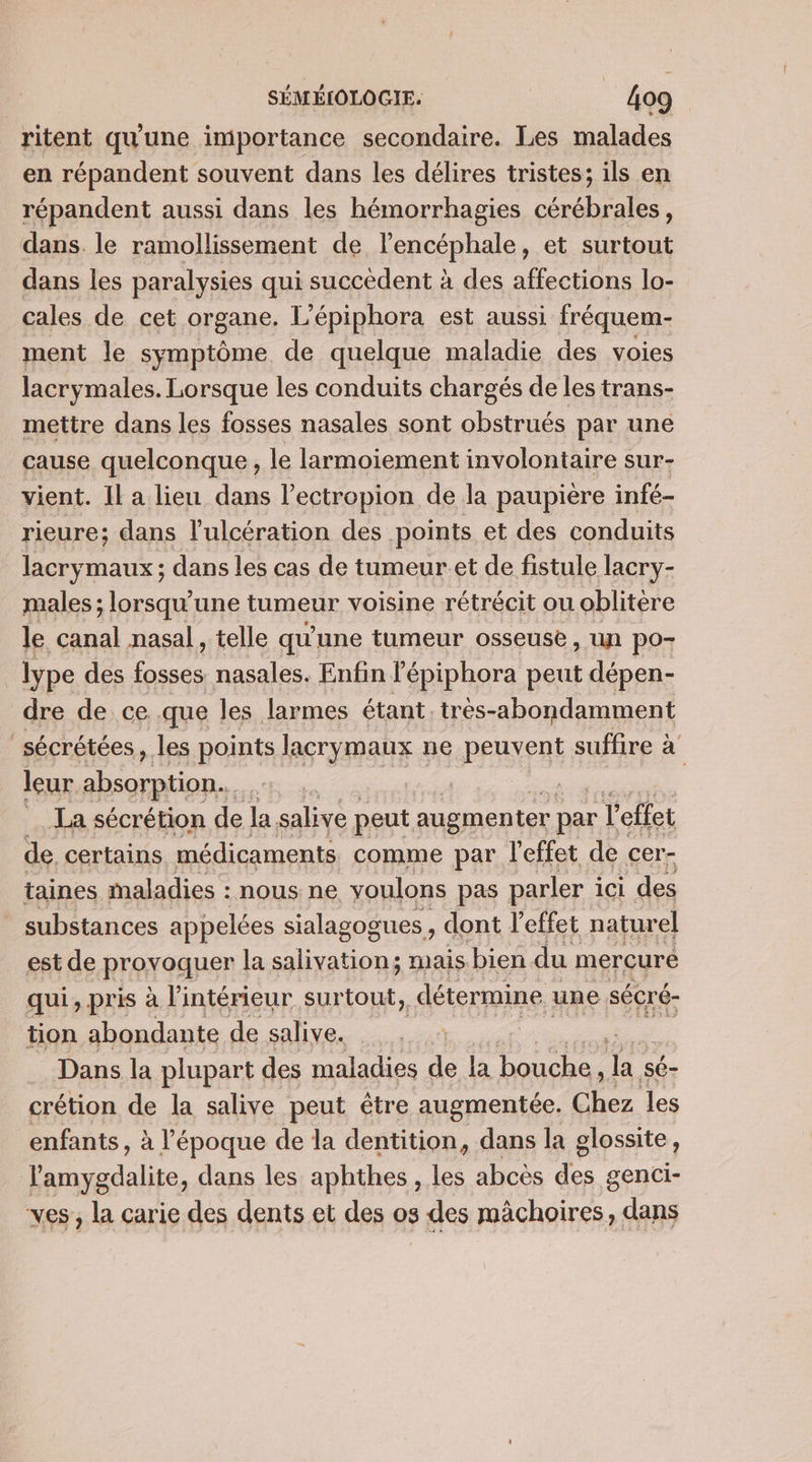 ritent qu'une importance secondaire. Les malades en répandent souvent dans les délires tristes; ils en répandent aussi dans les hémorrhagies tnt dans. le ramollissement de lencéphale, et surtout dans les paralysies qui succèdent à des affections lo- cales de cet organe. L'épiphora est aussi fréquem- ment le symptôme de quelque maladie des voies lacrymales. Lorsque les conduits chargés de les trans- mettre dans les fosses nasales sont obstrués par une cause quelconque, le larmoiement involontaire sur- vient. Il a lieu dans l’ectropion de la paupière infé- rieure; dans l’'ulcération des points et des conduits lacrymaux ; dans les cas de tumeur et de fistule lacry- males ; lorsqu'une tumeur voisine rétrécit ou oblitère le canal nasal , telle qu'une tumeur osseuse, un po- lype des tie nasales. Enfin l'épiphora peut dépen- dre de ce .que les larmes étant. très-abondamment _sécrétées, les points lacrymaux ne PERYERE suffire à leur absorption... | | La sécrétion de la salive peut augmenter par l'effet de certains médicaments comme par l'effet de cer- taines maladies : nous ne voulons pas parler ici des substances appelées sialagogues dont l'effet naturel est de Rroyoquer la LA Ra mais bien du mercure qui, pris à l’intérieur surtout, détermine. une sécré- tion abondante de salive. Dans la plupart des maladies de la bouche, . sé- crétion de la salive peut être augmentée. Chez les enfants, à l’époque de la dentition, dans la glossite, Jamygdalite, dans les aphthes , les abcès des genci- ves,, la carie des dents et des os des mächoires, dans