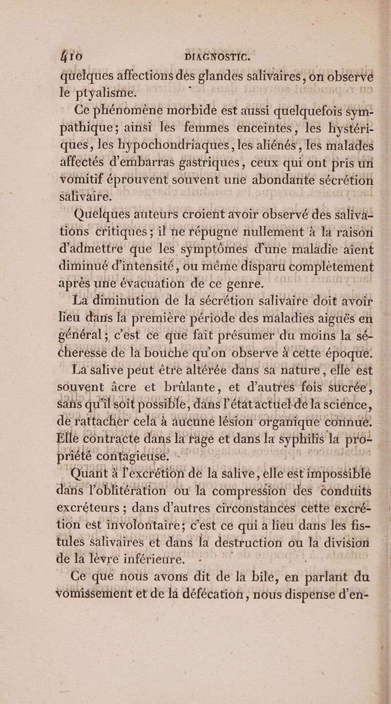 quelques affections des sent salivaires, on observé le ptyalisme. Ce phénomène morbide est aussi drag durée Sym- pathique; ainsi lès femmes enceintes, les hystéri- ques, les hypochondriaques, les aliénés, les malades affectés d’embarras gastriques, ceux qui ont pris un vomitif éprouvent souvent une abondante sécrétion salivaire. | Quelques auteurs croient avoir observé des saliva= tions critiques ; il ne répugne nullement à la raison d'admettre que les symptômes d'une maladie aïent diminué d'intensité, ou même disparu complétement après une évacuation de ce genre. La diminution de la sécrétion salivaire doit avoir : liéu dans la première période des maladies aiguës en général; c’est ce que fait présumer du moins la sé- cheressé de la bouché qu'on observe À cette époque: La salive peut être altérée dans sa nature, elle est souvent àâcre et brülante, et d’autres foie sucrée, sans qu'il soit possible, her étatactuel dé la sciénce, de rattacher cela à Aucuné lésion organique connué. Elle contracte dans IE fage et dans la AM la pro priété contagieuse. Quant à l'excrétion de la salive, elle est impossible dis loblitération ou la compression des conduits excréteurs ; dans d’autres circonstances cette excré- tion est involontaire; c’est cé qui à liéu dans les fis- tules salivaires ét &amp;nè la destruction ou la division de la lèvre inférieure. : Ce que nous avons dit de la bile, en parlant du vomissement et de la défécation, nous dispense d’en-