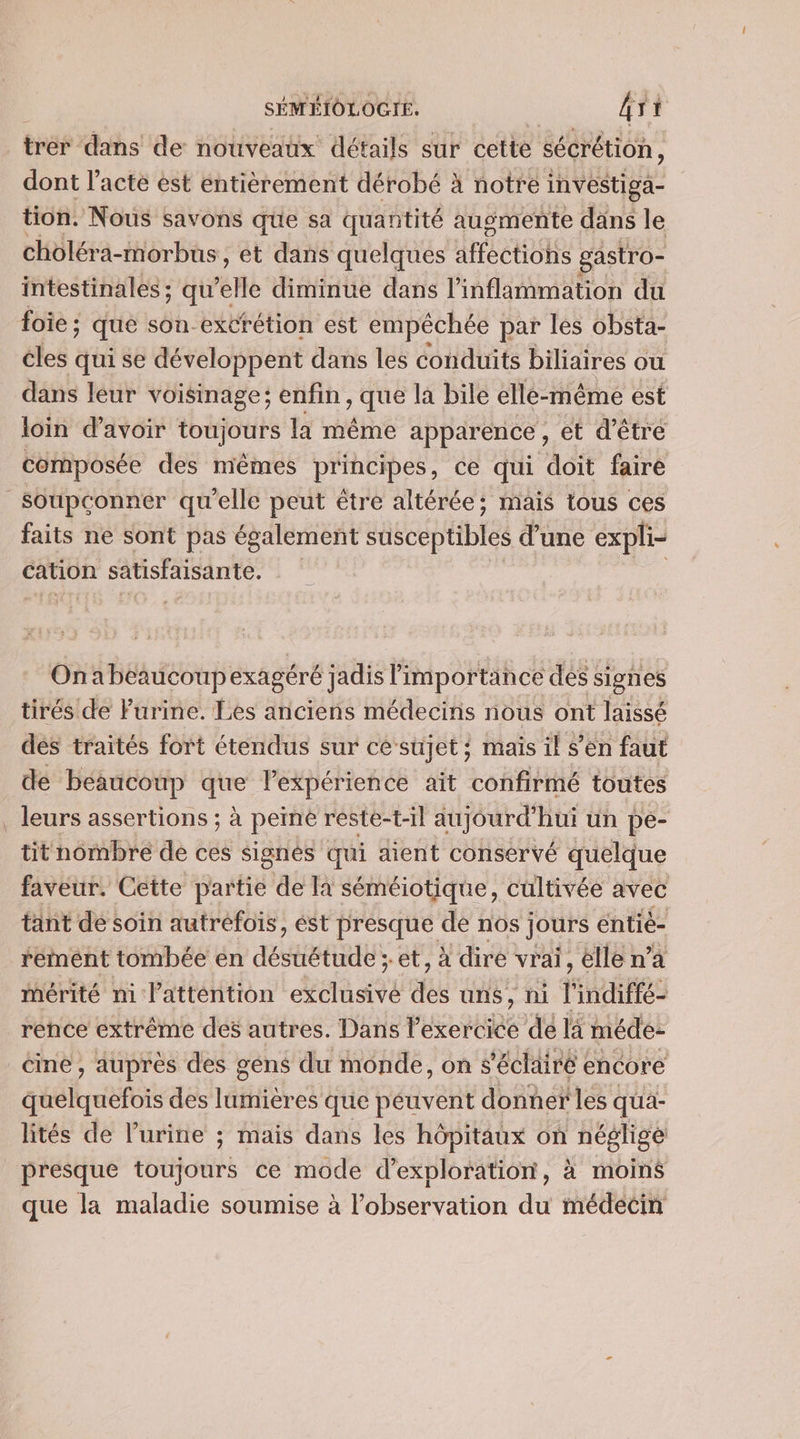SÉMÉIOLOGIE. gi à trés: dans de nouveaux détails sur cette sécrétion, dont l'acte est entièrement dérobé À notre investiga- tion. Nous savons que sa quantité augmente dans le choléra- morbus, et dans quelques AFeéR Ole gastro- intestinales ; qu’e refle diminue dans l’inflammation du foie ; que son-excrétion est empêchée par les obsta- cles qui se développent dans les conduits biliaires ou dans léur voisinage; enfin , que la bile elle-même est loin d’avoir toujours là même apparence , et d'être composée des mêmes principes, ce qui doit faire _Soupconnéer qu'elle peut être altérée; mais tous ces faits ne sont pas également susceptibles d’une expli- cation satisfaisante. Onabeaucoupexagéré jadis importance dés signes tirés de Furine. Les anciens médecins nous ont laissé dés traités fort étendus sur ce sujet? maïs il s’en faut de beaucoup que lPexpérience ait confirmé toutes . leurs assertions ; à peine reste-t-il aujourd’hui un pe- tit nombre de ces signes qui aient conservé quelque faveur. Cette partie de Ia séméiotique, cultivée avec tant de soin autrefois, ést presque de nos jours entié- rement tombée en AÉSHERRS et, à dire vrai, lle n’a mérité ni l'attention date des uns, hi l indiffé- rence extrême des autres. Dans l'exercice de là méde: cine, auprès des géns du monde, on s'éclairé encore quelquefois des lumières que péuvent donner les qua- lités de l'urine ; mais dans les hôpitaux on néglige presque toujours ce mode d’exploration, à moins que la maladie soumise à l'observation du médecin