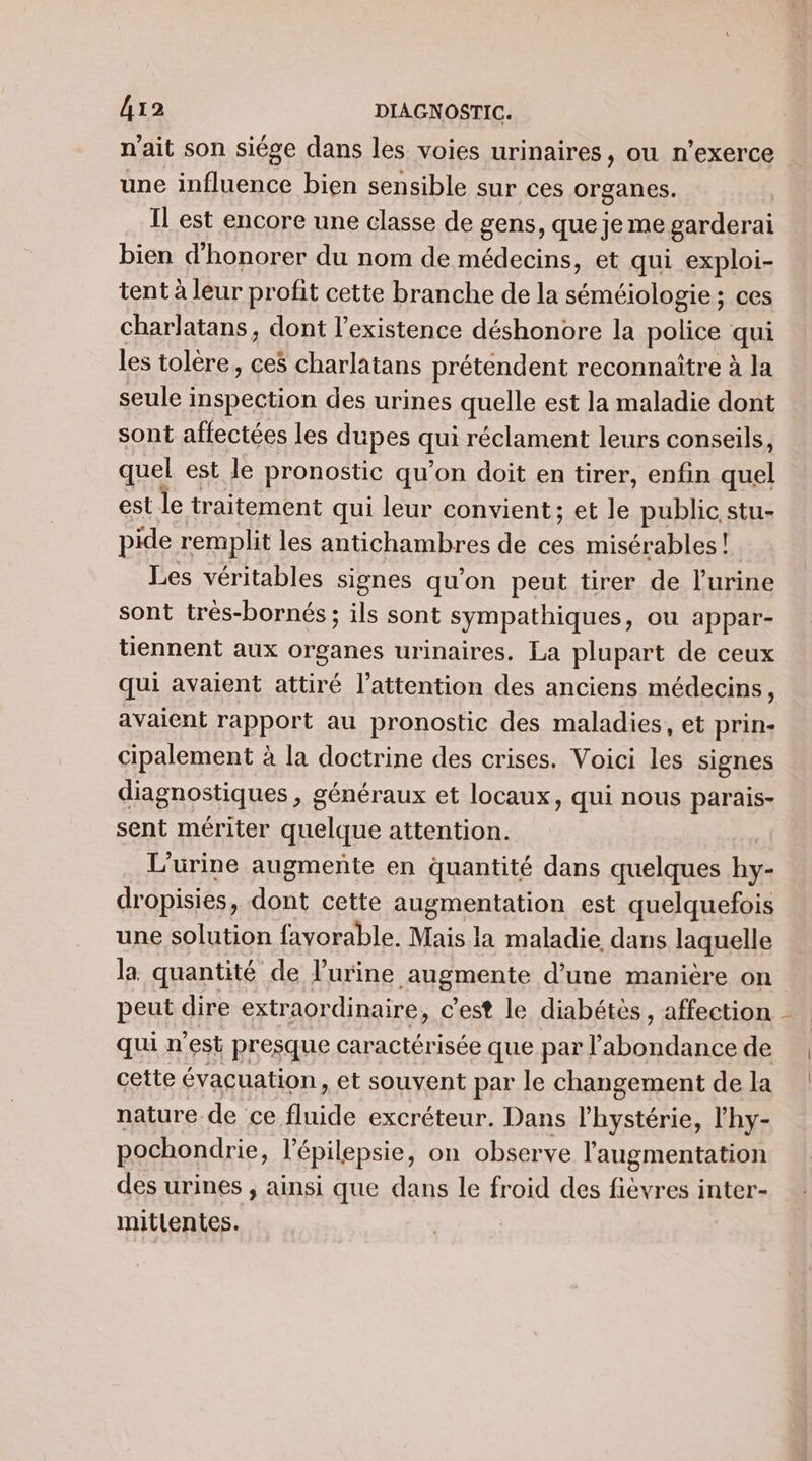 n'ait son siége dans les voies urinaires, ou n’exerce une influence bien sensible sur ces organes. Il est encore une classe de gens, que je me garderai bien d'honorer du nom de médecins, et qui exploi- tent à leur profit cette branche de la séméiologie ; ces charlatans, dont l'existence déshonore la police qui les tolère, ces charlatans prétendent reconnaître à la seule inspection des urines quelle est la maladie dont sont affectées les dupes qui réclament leurs conseils, quel est le pronostic qu'on doit en tirer, enfin quel est le traitement qui leur convient; et le public stu- pide remplit les antichambres de ces misérables ! Les véritables signes qu'on peut tirer de l'urine sont trés-bornés ; ils sont sympathiques, ou appar- tiennent aux organes urinaires. La plupart de ceux qui avaient attiré l'attention des anciens médecins, avaient rapport au pronostic des maladies, et prin- cipalement à la doctrine des crises. Voici les signes diagnostiques , généraux et locaux, qui nous parais- sent mériter quelque attention. | L'urine augmente en quantité dans quelques hy- dropisies, dont cette augmentation est quelquefois une solution favorable. Mais la maladie dans laquelle la quantité de l’urine augmente d’une manière on peut dire extraordinaire, c’est le diabétès , affection qui n'est presque caractérisée que par l'abondance de cette évacuation, et souvent par le changement de la nature de ce fluide excréteur. Dans l’hystérie, l’hy- pochondrie, l’épilepsie, on observe l'augmentation des urines , ainsi que dans le froid des fièvres inter- mitlentes. M