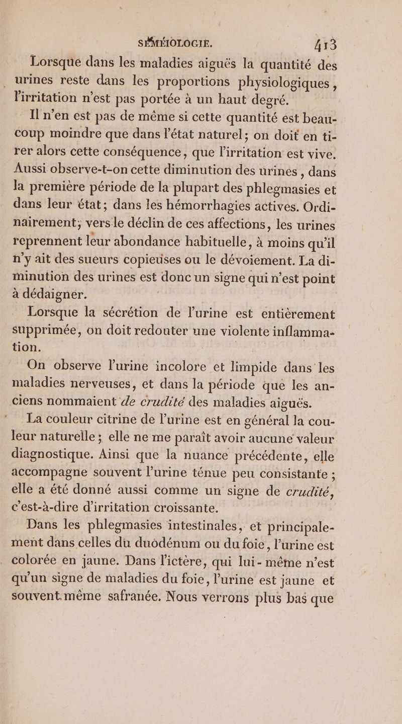 « _ Lorsque dans les maladies aiguës la quantité des urines reste dans les proportions physiologiques, lirritation n’est pas portée à un haut degré. _În’en est pas de même si cette quantité est beau- coup moindre que dans l’état naturel; on doit en ti- rer alors cette conséquence, que l’irritation est vive. Aussi observe-t-on cette diminution des urines , dans Ja première période de la plupart des phlegmasies et dans leur état; dans les hémorrhagies actives. Ordi- nairement; versle déclin de ces affections, les urines reprennent leur abondance habituelle , à moins qu'il n'y ait des sueurs copieuses ou le dévoiement. La di- minution des urines est donc un signe qui n’est point à dédaignér. | Lorsque la sécrétion de l'urine est entièrement supprimée, on doit redouter une violente inflamma- tion. | | On observe l'urine incolore et limpide dans les maladies nerveuses, et dans la période que les an- La couleur citrine de l'urine est en général la cou- leur naturelle ; elle ne me paraît avoir aucune valeur diagnostique. Ainsi que la nuance précédente, elle accompagne souvent l’urine ténue peu consistante ; elle a été donné aussi comme un signe de crudité, c’est-à-dire d'irritation croissante. Dans les phlegmasies intestinales, et principale- ment dans celles du duodénum ou du foie, l'urine est colorée en jaune. Dans l'ictère, qui lui- même n'est qu'un signe de maladies du foie, l'urine est jaune et souvent. même safranée, Nous verrons plus bas que