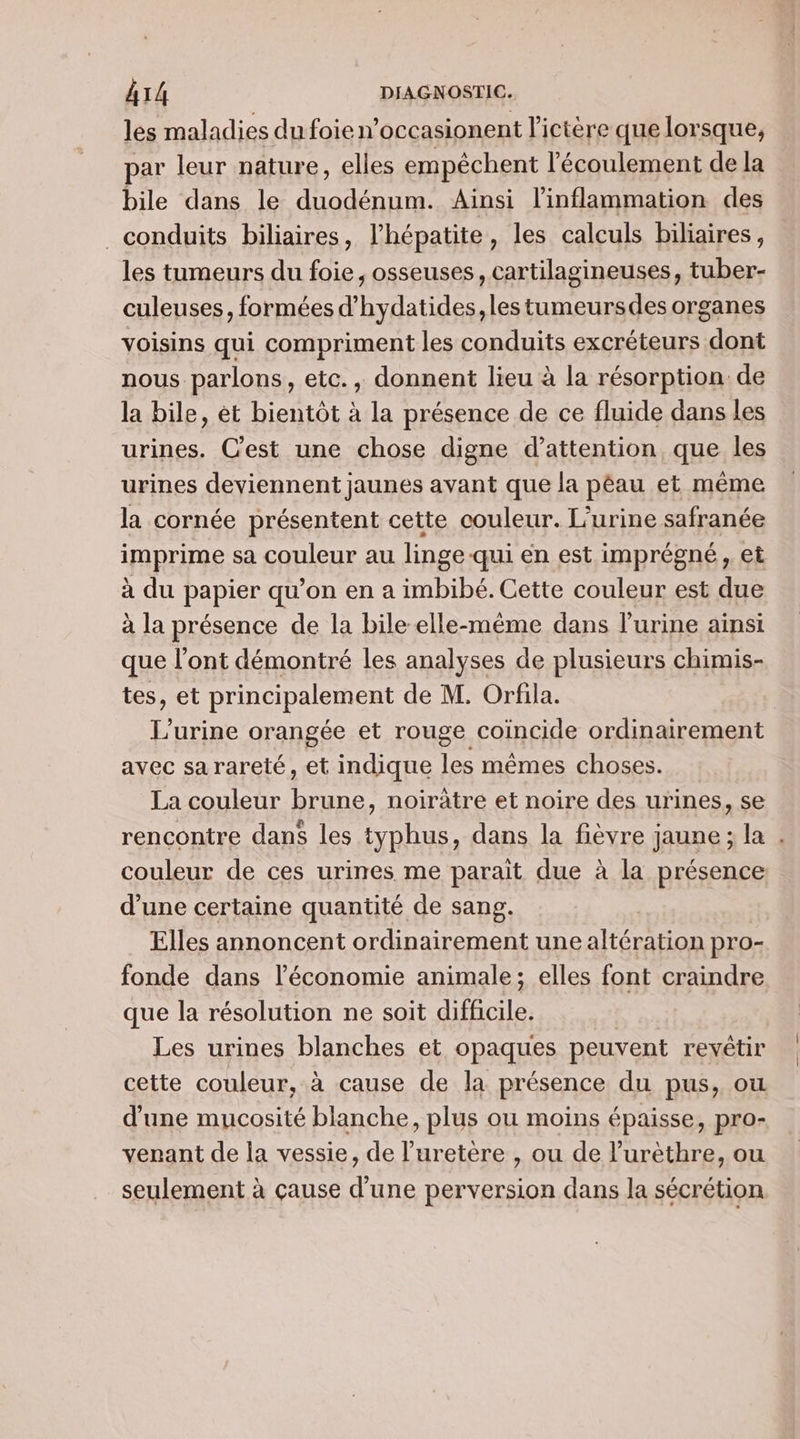 les maladies du foie n’occasionent l'ictère que lorsque, par leur nature, elles empêchent l'écoulement de la bile dans le duodénum. Ainsi l'inflammation des conduits biliaires, l'hépatite, les calculs biliaires, les tumeurs du foie, osseuses, cartilagineuses, tuber- culeuses, formées d’hydatides, les tumeursdes organes voisins qui compriment les conduits excréteurs dont nous parlons, etc., donnent lieu à la résorption: de la bile, èt bientôt à la présence de ce fluide dans les urines. C'est une chose digne d'attention que les urines deviennent jaunes avant que la pêau et même la cornée présentent cette couleur. L’urine safranée imprime sa couleur au linge-qui en est imprégné, et à du papier qu’on en a imbibé. Cette couleur est due à la présence de la bile elle-même dans l'urine ainsi que l'ont démontré les analyses de plusieurs chimis- tes, et principalement de M. Orfila. L’urine orangée et rouge coïncide ordinairement avec sa rareté, et indique les mêmes choses. La couleur brune, noirûtre et noire des urines, se rencontre dans les typhus, dans la fièvre jaune ; la couleur de ces urines me parait due à la présence d’une certaine quantité de sang. : Elles annoncent ordinairement une altération pro- fonde dans l’économie animale; elles font craindre que la résolution ne soit difficile. Les urines blanches et opaques peuvent revêtir cette couleur, à cause de la présence du pus, ou d'une mucosité blanche, plus ou moins épaisse, pro- verant de la vessie, de l’uretère , ou de l’urèthre, ou seulement à çause d’une perversion dans la sécrétion … |