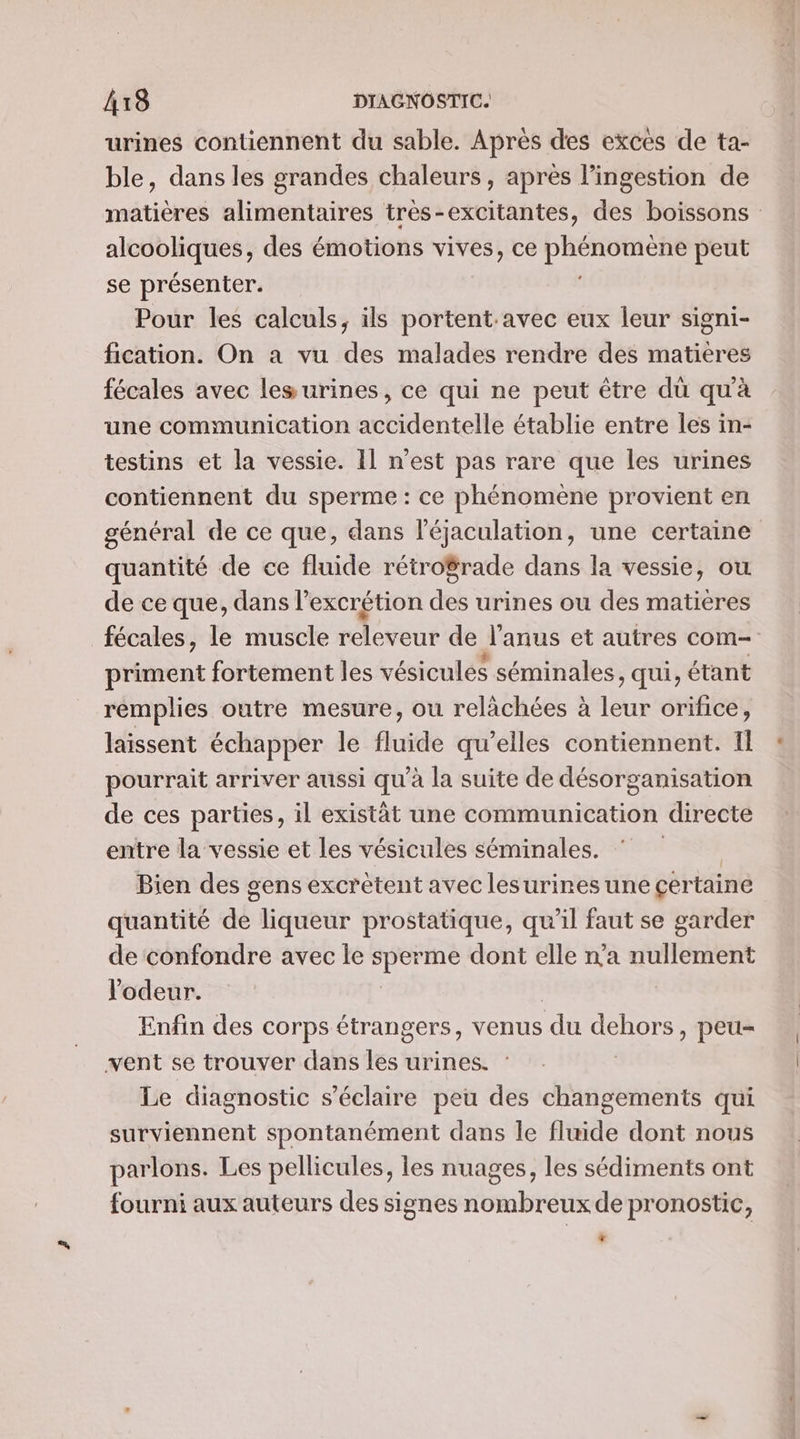 urines contiennent du sable. Après des exces de ta- ble, dans les grandes chaleurs , apres l’ingestion de matières alimentaires très-excitantes, des boissons alcooliques, des émotions vives, ce PRERUTENS peut se présenter. Pour les calculs, ils portent avec eux leur signi- fication. On à vu des malades rendre des matières fécales avec les urines, ce qui ne peut être dü qu'à une communication accidentelle établie entre les in- testins et la vessie. Il n’est pas rare que les urines contiennent du sperme : ce phénomène provient en général de ce que, dans l'éjaculation, une certaine quantité de ce fluide rétro$rade dans la vessie, ou de ce que, dans l’excrétion des urines ou des matières fécales, le muscle releveur de Janus et autres com- priment fortement les vésiculés séminales qui, étant remplies outre mesure, ou relàächées à leur orifice, laissent échapper le fluide qu’elles contiennent. Il pourrait arriver aussi qu'à la suite de désorganisation de ces parties, il existät une communication directe entre la vessie et les vésicules séminales. * Bien des sens excrétent avec lesurines une certaine quantité de liqueur prostatique, qu’il faut se garder de confondre avec le sperme dont elle n'a nullement l'odeur. Enfin des corps étrangers, venus du Ste ») peu- vent se trouver dans les urines. Le diagnostic s’éclaire peu des changements qui surviennent spontanément dans le fluide dont nous parlons. Les pellicules, les nuages, les sédiments ont fourni aux auteurs des signes nombreux de pronostic, *