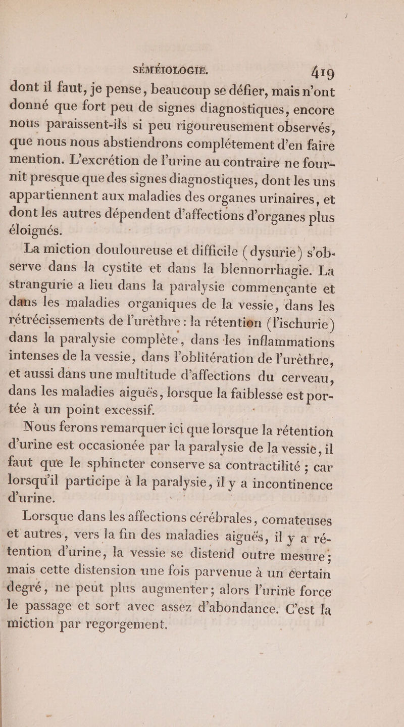 dont il faut, je pense, beaucoup se défier, mais n’ont donné que fort peu de signes diagnostiques, encore nous paraissent-ils si peu rigoureusement observés, que nous nous abstiendrons complétement d’en faire mention. L’excrétion de lurine au contraire ne four- nit presque que des signes diagnostiques, dont les uns appartiennent aux maladies des organes urinaires, et dont les autres dépendent d’affections d'organes plus éloignés. La miction douloureuse et difficile (dysurie) s’ob. serve dans la cystite et dans la blennorrhagie. La strangurie a lieu dans la paralysie commencante et dans les maladies organiques de la vessie, dans les rétrécissements de l’urèthre : la rétention (Fischurie) dans la paralysie complète, dans les inflammations intenses de la vessie, dans Foblitération de l’'urèthre, et aussi dans une multitude d’affections du cerveau, dans les maladies aiguës, lorsque la faiblesse est por- tée à un point excessif. | Nous ferons remarquer ici que lorsque la rétention d'urine est occasionée par la paralysie de la vessie, il faut que le sphincter conserve sa contractilité CAF lorsqu'il participe à la paralysie, il y a incontinence d'urine. ep | Lorsque dans les affections cérébrales, comateuses et autres, vers la fin des maladies aiguës, il y à ré- tention d'urine, la vessie se distenid outre mesure ; mais cette distension une fois parvenue à un éertain degré, ne peut plus augmenter ; alors luriie force le passage et sort avec assez d’abondance, C’est Ia miction par regorgement,