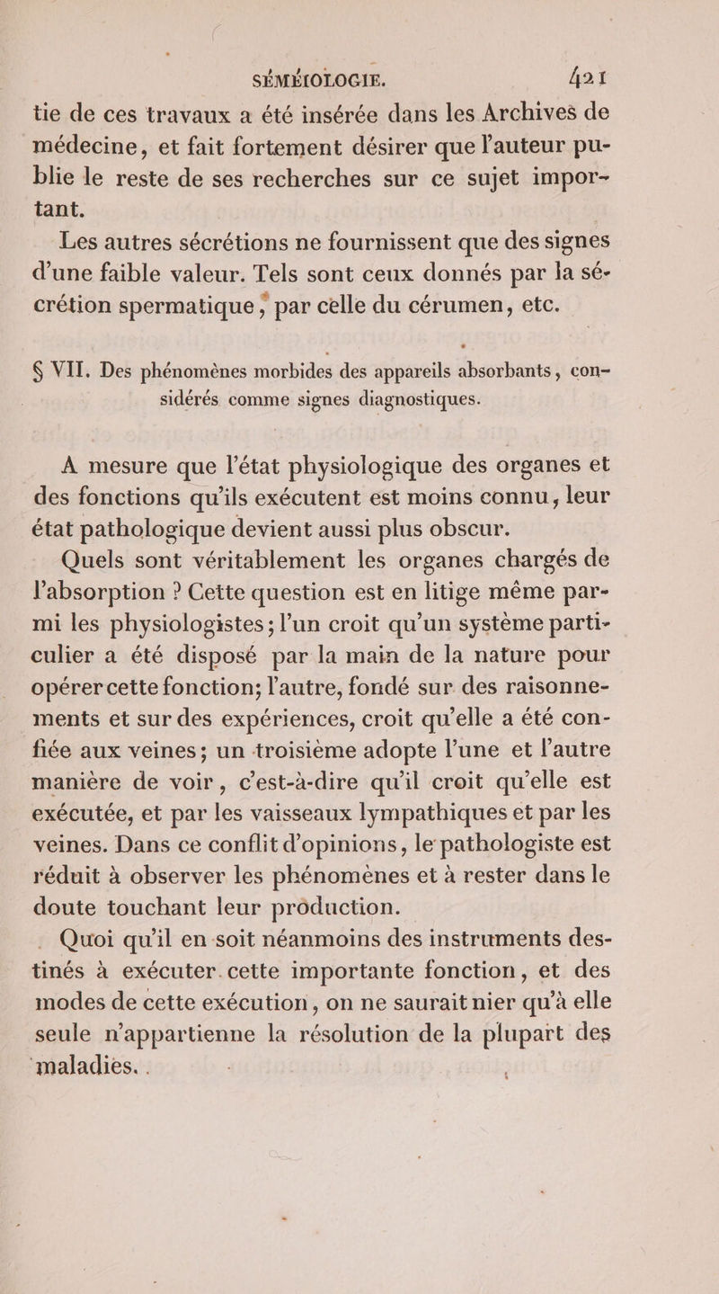 tie de ces travaux a été insérée dans les Archives de médecine, et fait fortement désirer que l'auteur pu- blie le reste de ses recherches sur ce sujet impor- tant. Les autres sécrétions ne fournissent que des signes d’une faible valeur. Tels sont ceux donnés par la sé- crétion spermatique , par celle du cérumen, etc. &amp; VIT. Des phénomènes morbides des appareils absorbants, con- sidérés comme signes diagnostiques. À mesure que l’état physiologique des organes et des fonctions qu’ils exécutent est moins connu, leur état pathologique devient aussi plus obscur. Quels sont véritablement les organes chargés de l'absorption ? Cette question est en litige même par- mi les physiologistes ; l’un croit qu’un système parti- culier a été disposé par la main de la nature pour opérer cette fonction; l’autre, fondé sur des raisonne- ments et sur des expériences, croit qu'elle a été con- fiée aux veines; un troisième adopte l’une et l'autre manière de voir, c’est-à-dire qu'il croit qu’elle est exécutée, et par les vaisseaux lympathiques et par les veines. Dans ce conflit d'opinions, le pathologiste est réduit à observer les phénomènes et à rester dans le doute touchant leur production. . Quoi qu’il en soit néanmoins des instruments des- tinés à exécuter. cette importante fonction, et des modes de cette exécution, on ne saurait nier qu’à elle seule n’appartienne la résolution de la plupart des maladies. .