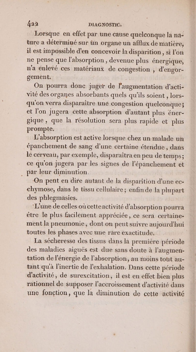 Lorsque en effet par une cause quelconque la na- ture a déterminé sur ün organe un afflux de matière, il est impossible d'en concevoir la disparition , si l’on ne pense que l'absorption , devenue plus énergique, n'a énlevé ces matériaux de congestion , d'engor- gement. 2 On pourra donc juger de l'augmentation d'acti- vité des organes absorbants quels qu'ils soient , lors- qu’ on verra disparaitre une. congestion quelconque; et l'on jugera cette absorption d'autant plus éner- gique , que la résolution sera plus rapide et plus prompte. L’absorption est active lorsque chez un malade un _épanchement de sang d’une certaine étendue, dans le cerveau &gt;» par exemple, dispar aîtra en peu de temps; ce qu'on jugera par les signes de l’épanchement et . par leur diminution. ‘On peut en dire autant de la disparition d’une ec- chymose, dans le tissu cellulaire ; enfin de la plupart des phlegmasies. ‘L'une de celles ou cetteactivité d'absorption pourra être le plus facilement appréciée, ce sera certaine- ment la pneumonie, dont on peut suivre aujourd’hui toutes les phases avec une rare exactitude. La sécheresse des tissus dans là première période des maladies aiguës est due sans doute à l'augmen- tation de l'énergie de l’absorption, au moins tout au- tant qu’à l’inertie de l’exhalation. Dans cette période d'activité, de surexcitation, il est en effet bien plus rationnel de supposer l'accroissement d'activité dans une fonction, que la diminution de cette activité