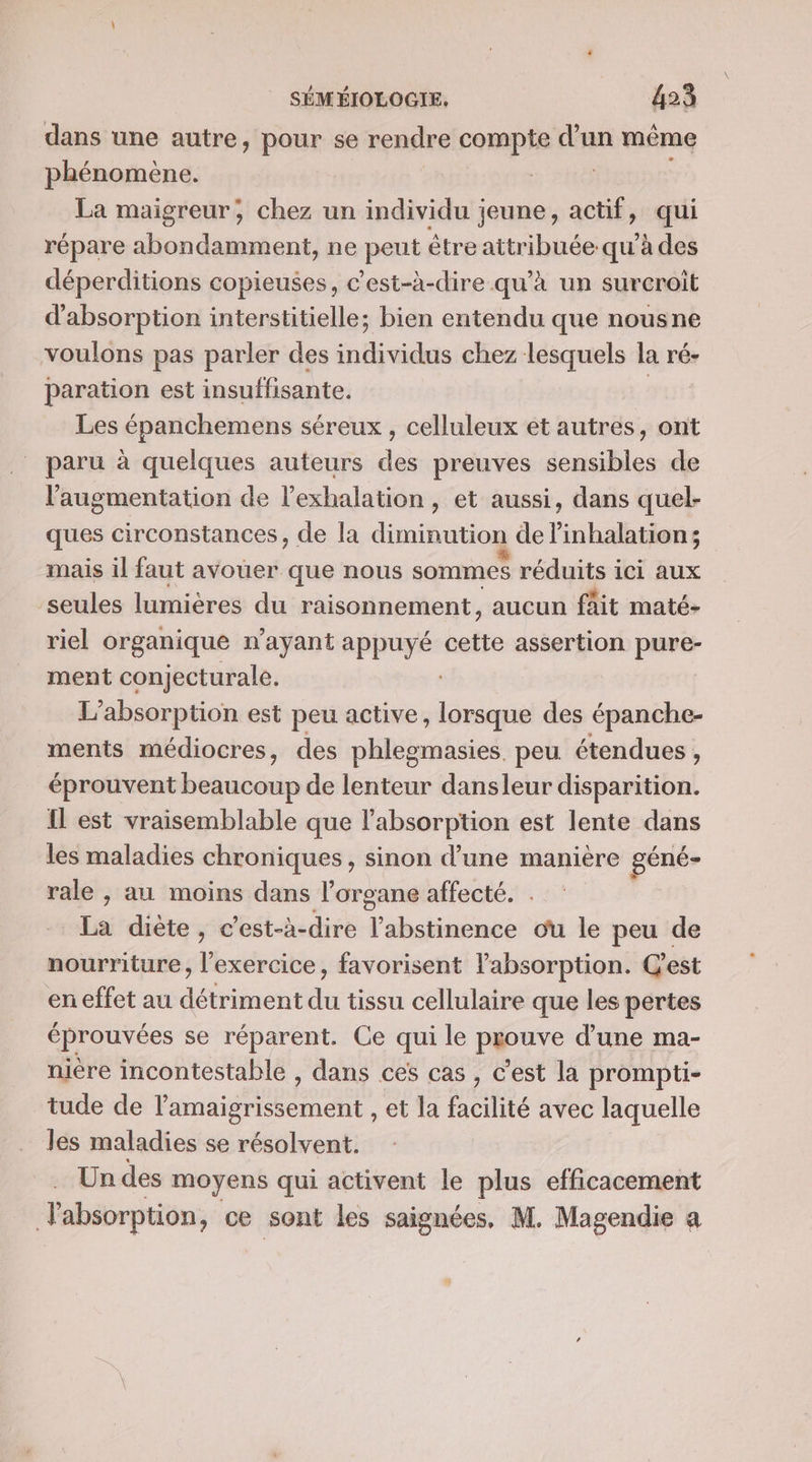 dans une autre, pour se rendre compte Fan même phénomène. La maigreur; chez un individu jeune, actif, qui répare abondamment, ne peut être attribuée:qu'à des déperditions copieuses, c’est-à-dire qu’à un surcroît d'absorption interstitielle; bien entendu que nousne voulons pas parler des individus chez lesquels la ré- paration est insuffisante. Les épanchemens séreux , celluleux et autres, ont paru à quelques auteurs des preuves sensibles de l'augmentation de l’exhalation, et aussi, dans quel- ques circonstances, de la diminution de linhalation; mais il faut avouer que nous sommes réduits ici aux seules lumières du raisonnement, aucun fait maté- riel organique n'ayant appuyé cette assertion pure- ment conjecturale. L’absorption est peu active, lorsque des épanche- ments médiocres, des phlegmasies. peu étendues, éprouvent beaucoup de lenteur dansleur disparition. Il est vraisemblable que l'absorption est lente dans les maladies chroniques, sinon d’une manière géné- rale , au moins dans l’organe affecté. . La diète, c’est-à-dire l’abstinence ou le peu de nourriture, sais favorisent l'absorption. C'est en effet au détriment du tissu cellulaire que les pertes éprouvées se réparent. Ce qui le prouve d’une ma- nière incontestable , dans ces cas, c'est la prompti- tude de l'amaigrissement , et la facilité avec laquelle les maladies se résolvent. Un des moyens qui activent le plus efficacement Jabsorption, ce sont les saignées, M. Magendie a
