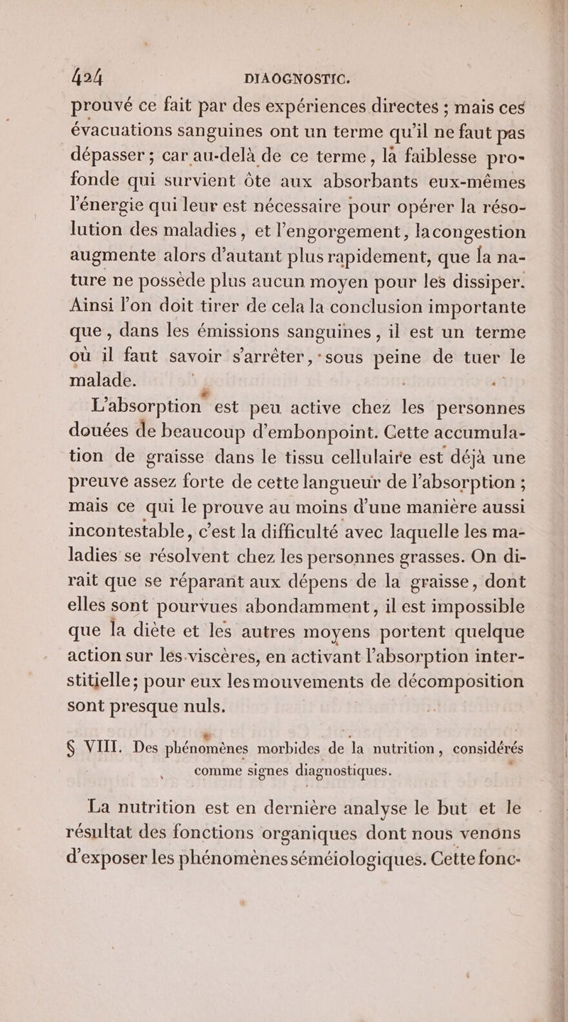 prouvé ce fait par des expériences directes ; mais ces évacuations sanguines ont un terme qu’il ne faut pas dépasser ; car au-delà de ce terme, la faiblesse pro- fonde qui survient Ôte aux absorbants eux-mêmes l'énergie qui leur est nécessaire pour opérer la réso- lution des maladies, et l’engorgement, lacongestion augmente alors d'autant plus rapidement, que [a na- ture ne possède plus aucun moyen pour les dissiper. Ainsi l'on doit tirer de cela la conclusion importante que , dans les émissions sanguines , il est un terme où il faut savoir s'arrêter, sous peine de tuer le malade. . L’absorption est peu active chez les personnes douées de beaucoup d’embonpoint. Cette accumula- tion de graisse dans le tissu cellulaire est déjà une preuve assez forte de cette langueur de l'absorption ; mais ce qui le prouve au moins d’une manière aussi incontestable, c'est la difficulté avec laquelle les ma- ladies se résolvent chez les personnes grasses. On di- rait que se réparant aux dépens de la graisse, dont elles sont pourvues abondamment, il est impossible que la diète et les autres moyens portent quelque action sur les.viscères, en activant l'absorption inter- stitielle; pour eux lesmouvements de décomposition sont presque nuls. La E . 0 , &amp; VIIT. Des phénomènes morbides de la nutrition, considérés LS comme signes diagnostiques. La nutrition est en dernière analyse le but et le résultat des fonctions organiques dont nous venons d'exposer les phénomènes séméiologiques. Cette fonc- me Te