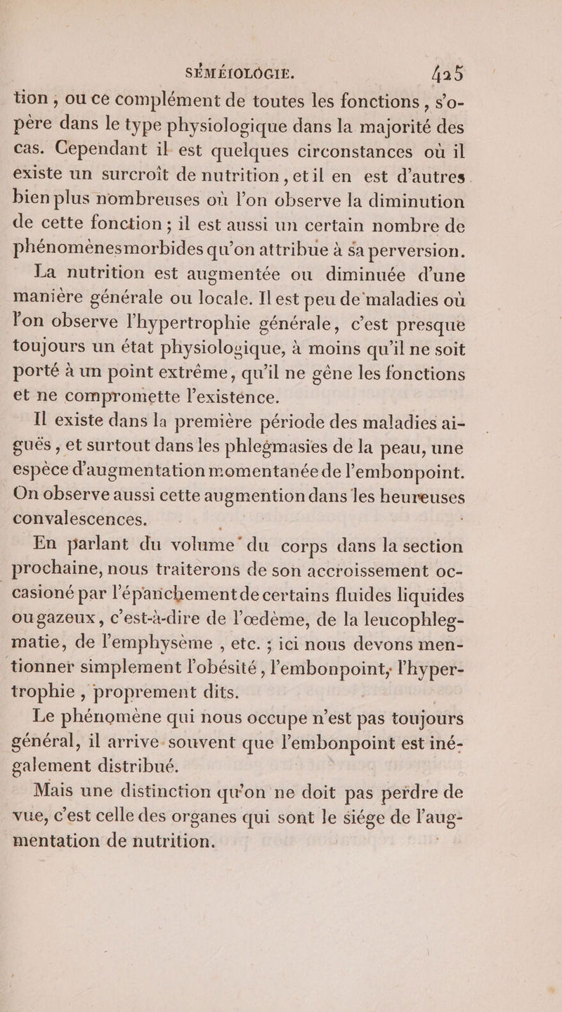 tion , ou ce complément de toutes les fonctions, s'o- père dans le type physiologique dans la majorité des cas. Cependant il est quelques circonstances où il existe un surcroît de nutrition, etil en est d’autres bien plus nombreuses où l’on observe la diminution de cette fonction ; il est aussi un certain nombre de phénomènesmorbides qu’on attribue à $a perversion. La nutrition est augmentée ou diminuée d’une manière générale ou io eee Ilest peu de maladies où lon observe l’hypertrophie générale, c’est presque toujours un état physiologique, à moins qu'il ne soit porté à un point extrême, qu'il ne gêne les fonctions et ne compromette Pate: Il existe dans la première période dés maladies ai- gués , et surtout dans les phlegmasies de la peau, une espèce d'augmentation momentanéede lembonpoint. On observe aussi cette Les dans les heureuses convalescences. En parlant du volume” du corps dans la section prochaine, nous traiterons de son accroissement oc- _casioné par l’éparichementde certains fluides liquides ougazeux, C'est-à-dire de l’œdème, de la leucophleg- matie, de l’'emphysème , etc. ; ici nous devons men- tionner simplement l'obésité, lembonpoint, l'hyper- trophie , proprement dits. Le phénomène qui nous occupe n’est pas toujours général, il arrive-souvent que l’embonpoint est iné- galement distribué. Mais une distinction qu'on ne doit pas perdre de vue, c'est celle des organes qui sont le siége de Fe mentation de nutrition. |