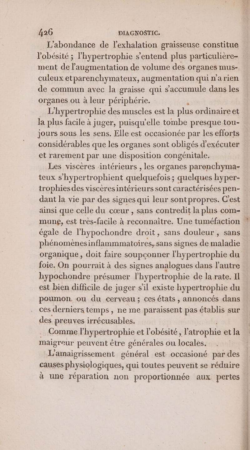 L'abondance de l’exhalation graisseuse constitue ment de l'augmentation de volume des organes mus- culeux etparenchymateux, augmentation qui n'a rien de commun avec la graisse qui s'accumule dans les organes ou à leur se L ‘hypertrophie des muscles est la plus ordinaire et la plus facile à juger, puisqu'elle tombe presque tou- jours sous les sens. Elle est occasionée par les efforts considérables que les organes sont obligés d'exécuter et rarement par une disposition congénitale. Les viscères intérieurs , les organes parenchyma- teux s’hypertrophient quelquefois; quelques hyper- dant la vie par des signes qui leur sontpropres. C'est dinsi que celle du cœur , sans contredit la plus com- mune, est très-facile à reconnaitre. Une tuméfaction égale de l'hypochondre droit, sans douleur , sans phénomènesinflammmatoires,.sans signes de maladie organique, doit faire soupçconner lhypertrophie du foie. On pourrait à des signes analogues dans l'autre hypochondre présumer l’hypertrophie de la rate. Il est bien difficile de juger s'il existe hypertrophie du poumon. ou du cerveau; ces états , annoncés dans ces derniers temps, ne me sr pas établis sur des preuves irrécusables. E maigreur peuvent être générales ou lopalés. L'amaigrissement général est occasioné par des causes physiologiques, qui toutes peuvent se réduire à une réparation non proportionnée aux pertes