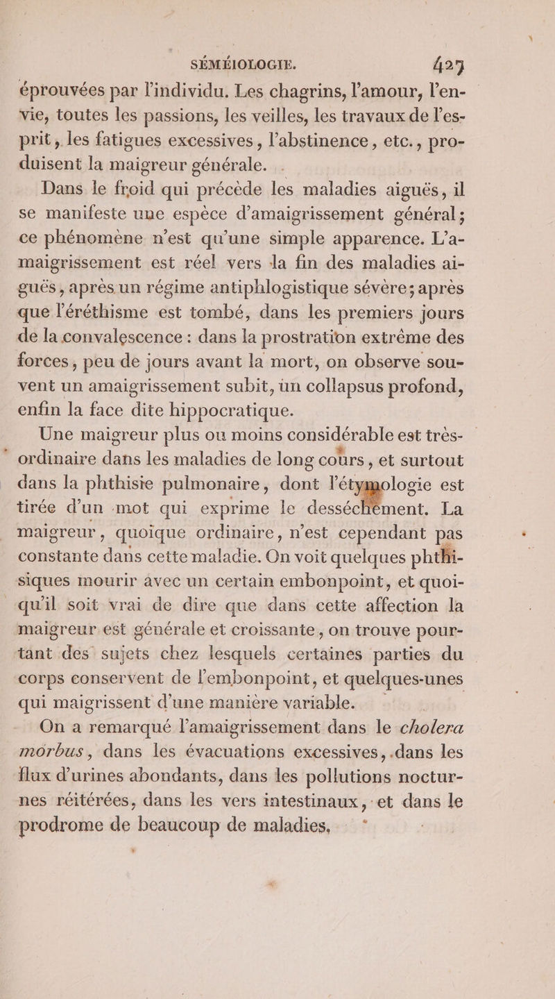 éprouvées par l'individu, Les chagrins, l'amour, l’en- vie, toutes les passions, les veilles, les travaux de l’es- prit, les fatigues excessives, l’abstinence, etc., pro- duisent la maigreur générale. Dans le froid qui précède les maladies aiguës , il se manifeste une espèce d’amaigrissement général; ce phénomène n'est qu'une simple apparence. L’a- maigrissement est réel vers dla fin des maladies ai- gués , après un régime antiphlogistique sévère; après que l'éréthisme est tombé, dans les premiers jours de la convalescence : dans la prostration extrême des forces, peu de jours avant la mort, on observe sou- vent un amaigrissement subit, ün res profond, enfin la face dite Bts ne Une maigreur plus où moins considérable est très- ordinaire dans les maladies de long cours , et surtout dans la phthisie pulmonaire, dont =. CN est tirée d’un mot qui exprime le desséchèment. La maigreur , quoique ordinaire, n’est cependant pas constante dans cette maladie. On voit quelques phthi- siques mourir avec un certain embonpoint, et quoi- qu'il soit vrai de dire que dans cette affection la maigreur est générale et croissante, on trouve pour- tant des sujets chez lesquels certaines parties du corps conservent de lembonpoint, et quelques- unes qui maigrissent d’une manière variable. On a remarqué l’amaigrissement dans le cholera morbus, dans les évacuations excessives, .dans les flux d’urines abondants, dans les pollutions noctur- nes réitérées, dans les vers intestinaux, et dans le prodrome de beaucoup de maladies, * L