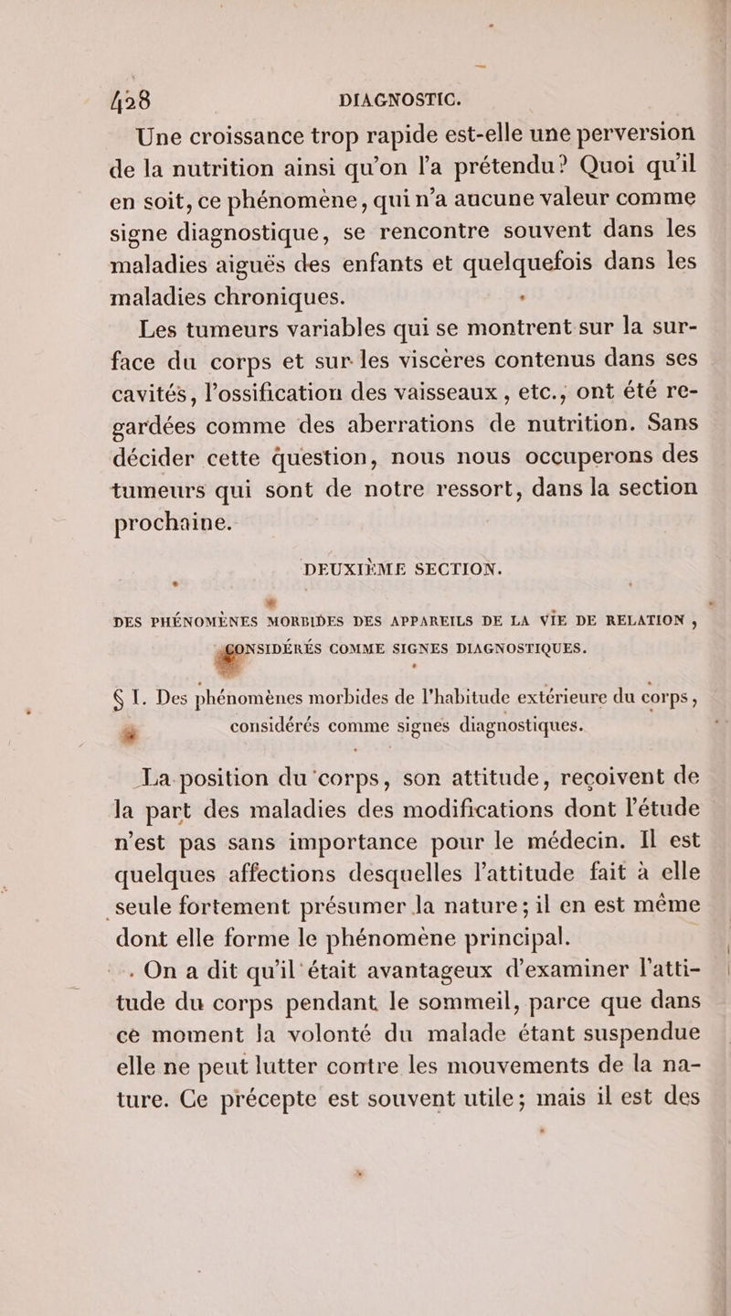 Une croissance trop rapide est-elle une perversion de la nutrition ainsi qu’on l’a prétendu? Quoi qu'il en soit, ce phénomène, qui n’a aucune valeur comme signe diagnostique, se rencontre souvent dans les maladies aiguës des enfants et quelquefois dans les maladies chroniques. Les tumeurs variables qui se montrent sur la sur- face du corps et sur les viscères contenus dans ses cavités, l’ossification des vaisseaux , etc., ont été re- gardées comme des aberrations de nutrition. Sans décider cette question, nous nous occuperons des tumeurs qui sont de notre ressort, dans la section prochaine. DEUXIÈME SECTION. Le . DES PHÉNOMENES MORBIDES DES APPAREILS DE LA VIE DE RELATION , g COMME SIGNES DIAGNOSTIQUES. $ I. Des phénomènes morbides de l'habitude extérieure du corps, e p y . . , . r # considérés comme signes diagnostiques. La position du ‘corps, son attitude, reçoivent de la part des maladies des modifications dont l’étude n'est pas sans importance pour le médecin. Il est quelques affections desquelles l'attitude fait à elle _seule fortement présumer Ja nature; il en est même dont elle forme le phénomène principal. | . On a dit qu'il était avantageux d'examiner l'atti- tude du corps pendant le sommeil, parce que dans ce moment la volonté du malade étant suspendue elle ne peut lutter contre les mouvements de la na- ture. Ce précepte est souvent utile; mais il est des