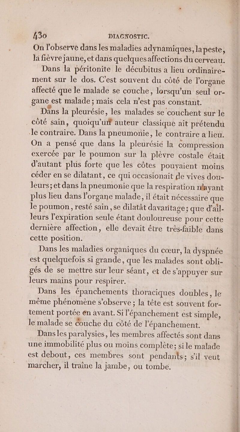 On l'observe dans les maladies adynamiques, la peste, la fièvre jaune, et dans quelquesaffections du cerveau. Dans la péritonite le décubitus a lieu ordinaire- ment sur le dos. Cest souvent du côté de l'organe affecté que le malade se couche, lorsqu'un seul or- gane est malade ; mais cela n’est pas constant. Dans la pleurésie, les malades se couchent sur le côté sain, quoiqu’uif auteur classique ait prétendu le contraire. Dans la pneumonie, le contraire a lieu. On a pensé que dans la pleurésié la compression exercée par le poumon sur la plèvre costale était d'autant plus forte que les côtes pouvaient moins céder en se dilatant, ce qui occasionait de vives dou- leurs; et dans la pneumonie que la respiration néayant plus lieu dans l’organe malade, il était nécessaire que le poumon, resté sain ,se dilatât davaritage ; que d’ail- leurs l'expiration seule étant douloureuse pour cette dernière affection, elle devait être trés-faible dans cette position. Dans les maladies organiques du cœur, la dyspnée est quelquefois si grande, que les malades sont obli- gés de se mettre sur leur séant, et de s'appuyer sur leurs mains pour respirer. Dans les épanchements thoraciques doubles, le même phénomène s’observe ; la tête est souvent for- tement portée en avant. Si l’épanchement est simple, le malade se Couche du côté de l’'épanchement. Dans les paralysies, les membres affectés sont dans une immobilité plus ou moins complète; sile malade est debout, ces membres sont pendants; s'il veut marcher, il traine la jambe, ou tombe. dan ms