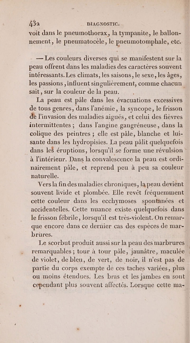 A32 DIAGNOSTIC: - voit dans le pneumothorax, la tympanite, le ballon- nement, le pneumatocele, le pneumotomphale, etc. gi . — Les couleurs diverses qui se manifestent sur la peau offrent dans les maladies des caractères souvent intéressants. Les climats, les saisons, le sexe, les âges, les passions , influent singulièrement, comme chacun sait, sur la couleur de la peau. La peau est päle dans les évacuations excessives de tous genres, dans l’anémie, la syncope, le frisson de l'invasion des maladies aiguës, et celui des fièvres intermittentes ; dans l’angine gangréneuse, dans la colique des peintres ; elle est pâle, blanche et lui- sante dans les hydropisies. La peau pàlit quelquefois _ dans leë éruptions, lorsqu'il se forme une révulsion à l'intérieur. Dans la convalescence la peau est ordi- nairement pale, et reprend peu à peu sa couleur naturelle. | Vers la fin des maladies chroniques, la peau devient souvent livide et plombée. Elle revêt fréquemment cette couleur dans les ecchymoses spontanées et. accidentelles. Cette nuance existe. quelquefois dans le frisson fébrile, lorsqu'il est très-violent. On remar- que encore dans ce dernier cas des espèces de mar- brures. | Le scorbut produit aussi sur la peau des marbrures | remarquables ; tour à tour pâle, jaunâtre, maculée de violet, de bleu, de vert, de noir, il n’est pas de partie du corps exempte de ces taches variées, plus ou moins étendues. Les bras et les jambes en sont cependant plus souvent affectés. Lorsque cette mas
