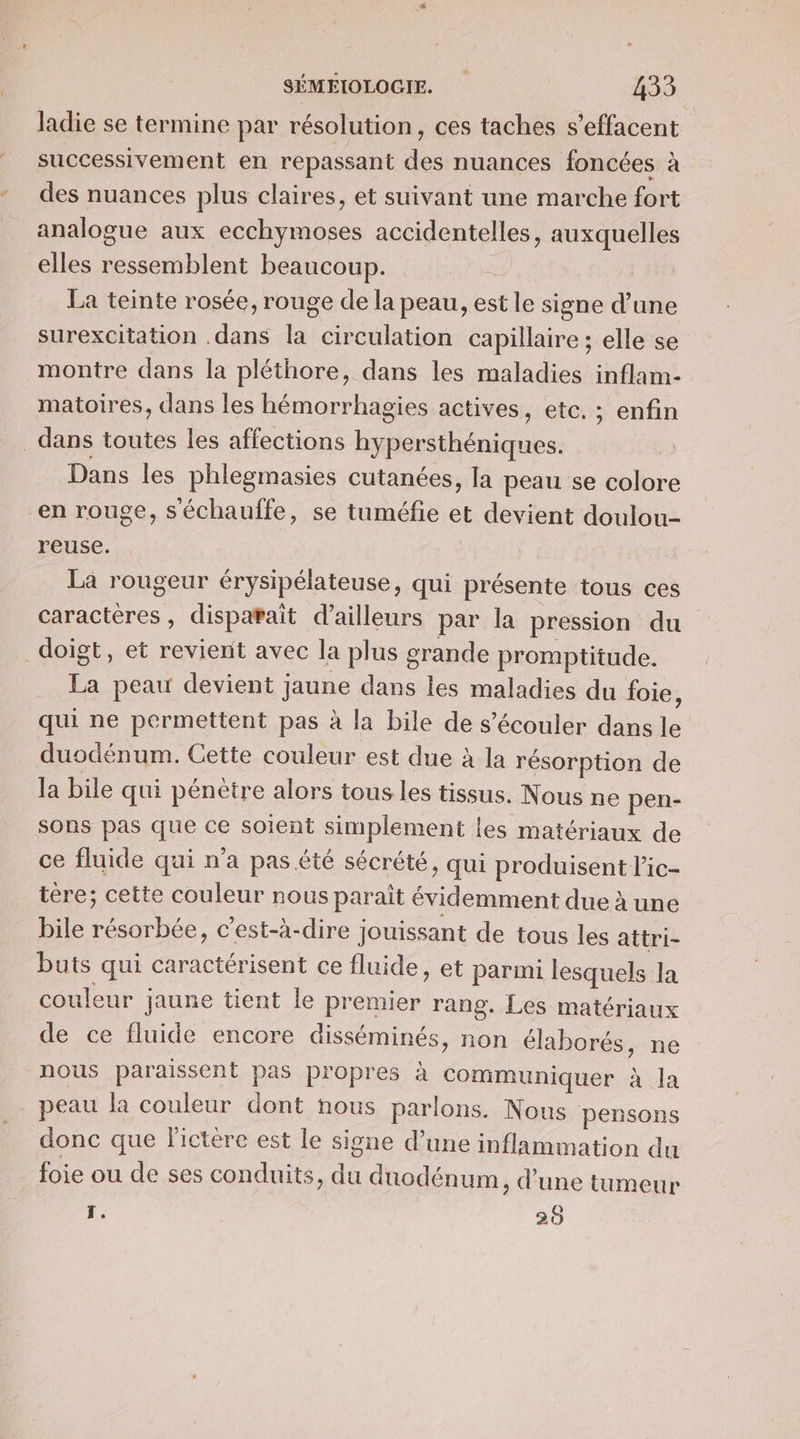 ladie se termine par résolution, ces taches s’effacent successivement en repassant des nuances foncées à des nuances plus claires, et suivant une marche fort analogue aux ecchymoses accidentelles, auxquelles elles ressemblent beaucoup. La teinte rosée, rouge de la peau, est le signe d’une surexcitation .dans la circulation capillaire; elle se montre dans la pléthore, dans les maladies inflam- matoires, dans les hémorrhagies actives, etc. ; enfin dans toutes les affections han théniques. Dans les phlegmasies cutanées, la peau se colore en rouge, séchauffe, se tuméfie et devient doulou- reuse. La rougeur érysipélateuse, qui présente tous ces caracteres, disparait d’ailleurs par la pression du doigt, et revient avec la plus srande promptitude. te peau devient jaune dans les maladies du foie ; qui ne permettent pas à la bile de s’écouler dans le duodénum. Cette couleur est due à la résorption de la bile qui pénètre alors tous les tissus. Nous ne pen- sons pas que ce soient simplement | ies matériaux de ce fluide qui n'a pas été sécrété, qui produisent l’ic- tère; cette couleur nous parait lon due à une bile RS c'est-à-dire jouissant de tous les attri- buts qui caractérisent ce fluide, et parmi lesquels la couleur jaune tient le premier rang. Les matériaux de ce fluide encore disséminés, non élaborés, ne nous paraissent pas propres à communiquer à la peau la couleur dont nous parlons. Nous pensons donc que fictère est le signe d’une inflammation du foie ou de ses conduits, . duodénum, d’une tumeur T. 28