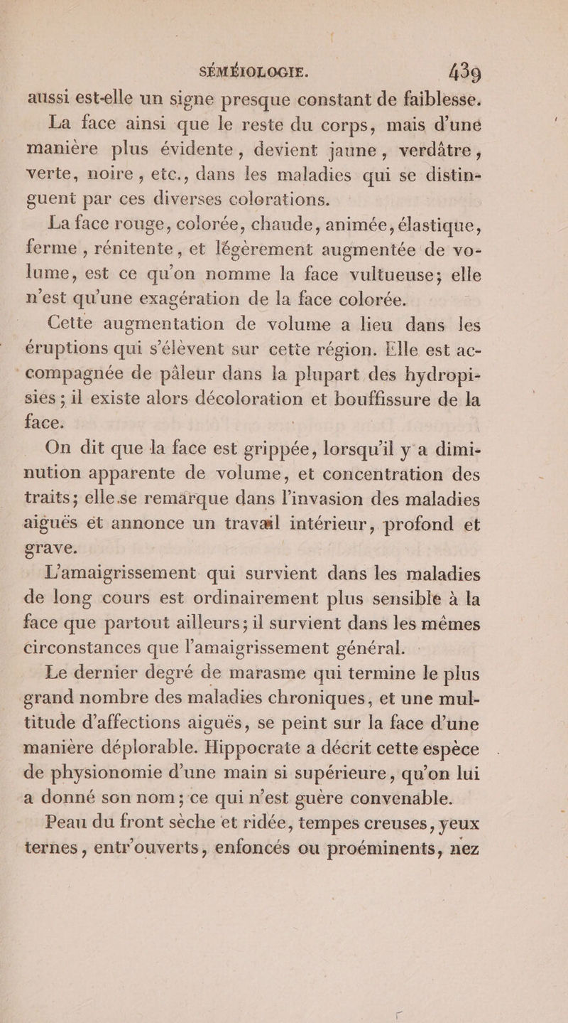 aussi est-elle un signe presque constant de faiblesse. La face ainsi que le reste du corps, mais d’uné manière plus évidente, devient jaune, verditre, verte, noire , etc., dans les maladies qui se distin- guent par ces diverses colorations. | La face rouge, colorée, chaude, animée, élastique, ferme , rénitente, et légèrement augmentée de vo- lume, est ce qu'on nomme la face vultueuse; elle n'est qu'une exagération de la face colorée. Cette augmentation de volume a lieu dans les éruptions qui s'élèvent sur cette région. Elle est ac- compagnée de päleur dans la plupart des hydropi- sies ; il existe alors décoloration et bouffissure de la face. On dit que la face est grippée, lorsqu'il y a dimi- nution apparente de volume, et concentration des traits; elle.se remarque dans l'invasion des maladies aiguës ét annonce un travæl intérieur, profond et grave. ù L’amaigrissement qui survient dans les maladies de long cours est ordinairement plus sensible à la face que partout ailleurs; il survient dans les mêmes circonstances que l’amaigrissement général. Le dernier degré de marasme qui termine le plus grand nombre maladies chroniques, et une mul- titude d’affections aiguës, se peint sur la face d’une maniere déplorable. Hippocrate a décrit cette espèce de physionomie d’une main si supérieure, qu’on lui a donné son nom; ce qui n’est guère convenable. Peau du front scie et ridée, tempes creuses, yeux ternes , entr'ouverts, nf ou proéminents, nez