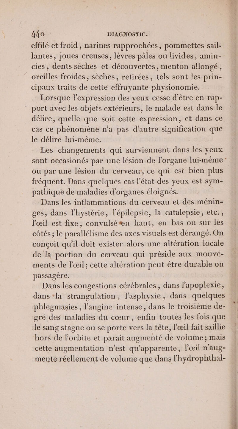 effilé et froid , narines rapprochées, pommettes sail- lantes, joues creuses, lèvres pales ou livides, amin- cies , dents sèches et découvertes, menton allongé, oreilles froides , sèches, retirées, tels sont les prin- cipaux traits de cette effrayante physionomie. Lorsque l'expression des yeux cesse d’être en rap- port avec les objets extérieurs, le malade est dans le délire, quelle que soit cette expression, et dans ce cas ce phénomène n’a pas d'autre signification que le délire lui-même. Les changements qui surviennent dans les yeux ou par une lésion du cerveau, ce qui est bien plus fréquent. Dans quelques cas l’état des yeux est sym- pathique de maladies d'organes éloignés. Dans les inflammations du cerveau et des ménin- ges, dans l’hystérie, l’épilepsie, la catalepsie, etc., Pœil est fixe, convulsé*n haut, en bas ou sur les côtés ; le parallélisme des axes visuels est dérangé. On conçoit qu'il doit exister alors une altération locale de la portion du cerveau qui préside aux mouve- ments de l'œil; cette altération peut être durable ou passagère. Dans les congestions cérébrales , dans Papoplexie, dans ‘la strangulation , l’asphyxie, dans quelques phlegmasies, l’angine intense, dans le troisième de- gré des maladies du cœur, enfin toutes les fois que Je sang stagne ou se porte vers la tête, l'œil fait saillie hors de l'orbite et paraît augmenté de volume ; mais cette augmentation n’est qu'apparente, l'œil n’aug- mente réellement de volume que dans lhydrophthal-