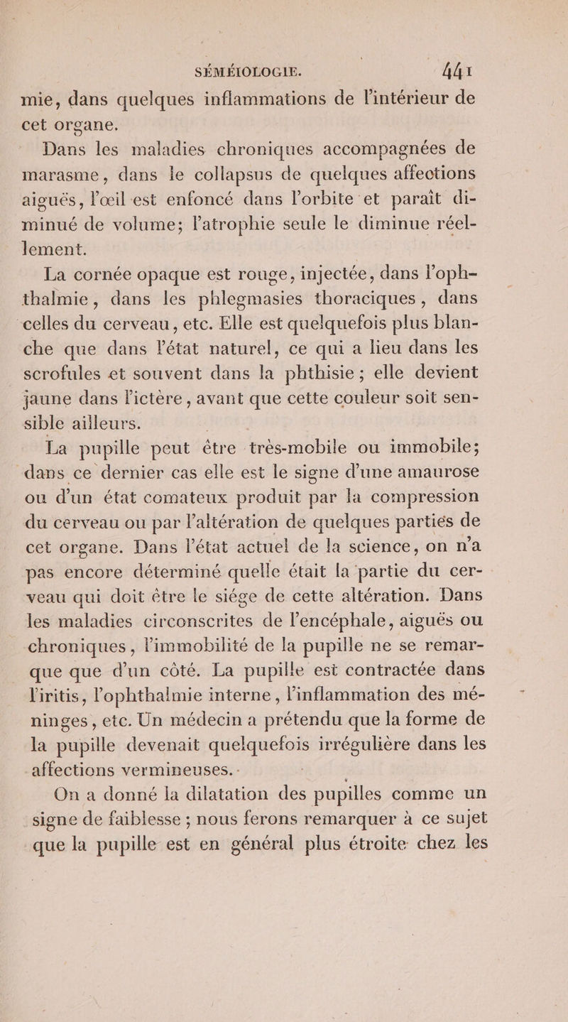 mie, dans quelques inflammations de l'intérieur de cet organe. Dans les maladies chroniques accompagnées de marasme, dans Île collapsus de quelques affections aiguës, l'œil est enfoncé dans l'orbite et parait di- minué de volume; latrophie seule le diminue réel- lement. | La cornée opaque est rouge, injectée, dans l’oph- thalmie, dans les phlegmasies thoraciques, dans celles du cerveau, etc. Elle est quelquefois plus blan- che que dans l'état naturel, ce qui a lieu dans les scrofules et souvent dans la phthisie ; elle devient jaune dans Pictère , avant que cette couleur soit sen- sible ailleurs. La pupille peut étre très-mobile où immobile; dans ce dernier cas elle est le signe d’une amaurose ou d'un état comateux produit par la compression du cerveau ou par l’'altération de quelques parties de cet organe. Dans l’état actuel de la science, on na pas encore déterminé quelle était la partie du cer-. veau qui doit être le siége de cette altération. Dans les maladies circonscrites de l’encéphale, aiguës ou chroniques , limmobilité de la pupille ne se remar- que que d’un côté. La pupille est contractée dans l'iritis, lophthalmie interne, inflammation des mé- ninges, etc. Un médecin a prétendu que la forme de la pupille devenait quelquefois irrégulière dans les affections vermineuses.- | On a donné la dilatation des pupilles comme un signe de faiblesse ; nous ferons remarquer à ce sujet que la pupille est en général plus étroite chez les
