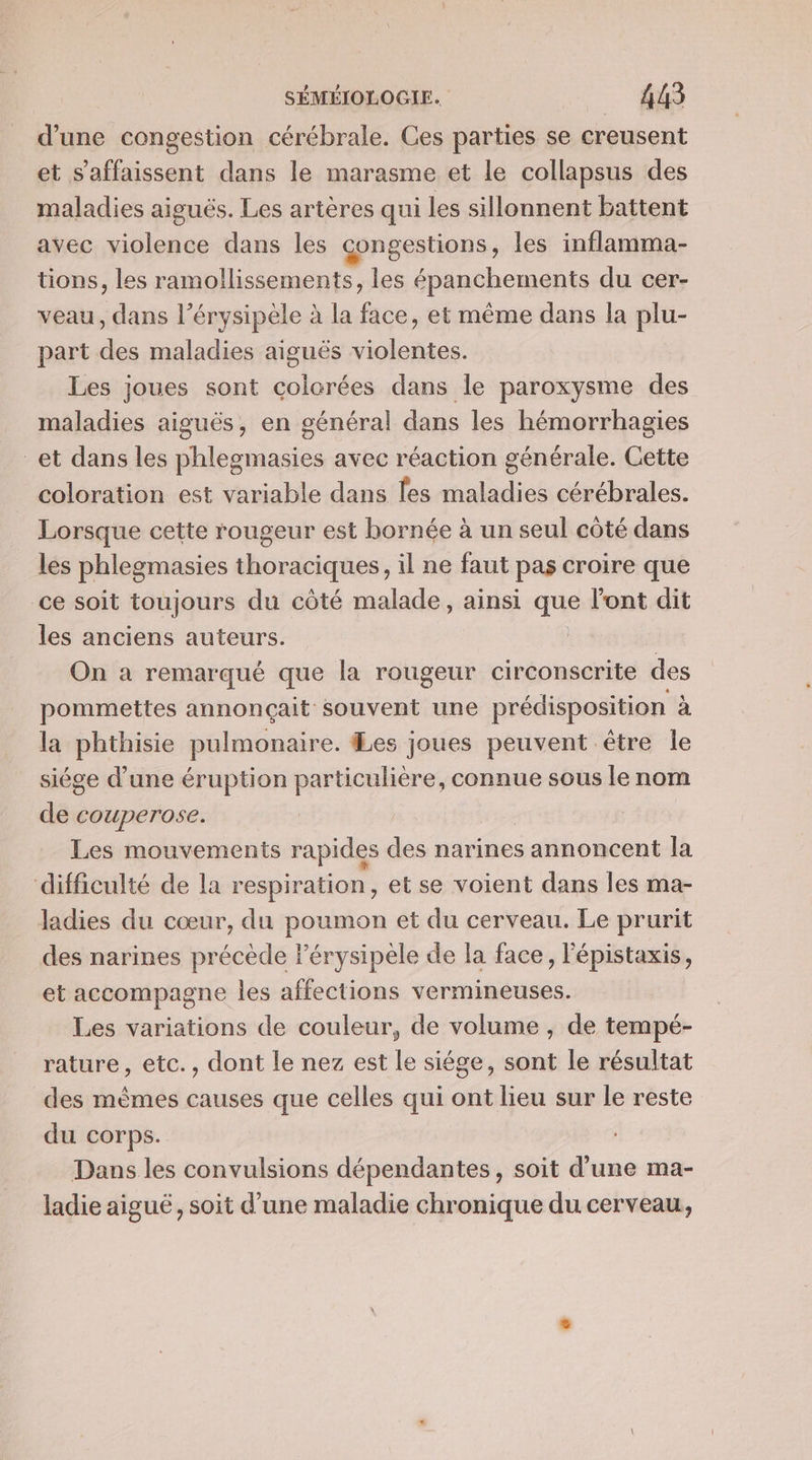 d’une congestion cérébrale. Ces parties se creusent et s’affaissent dans le marasme et le collapsus des maladies aiguës. Les artères qui les sillonnent battent avec violence dans les congestions, les inflamma- tions, les ramollissements, les épanchements du cer- veau, dans l’érysipèle à la face, et même dans la plu- part des maladies aiguës violentes. Les joues sont colorées dans le paroxysme des maladies aiguës, en général dans les hémorrhagies et dans les phlegmasies avec réaction générale. Cette coloration est variable dans les maladies cérébrales. Lorsque cette rougeur est bornée à un seul côté dans les phlegmasies thoraciques, il ne faut pas croire que ce soit toujours du côté malade, ainsi que l'ont dit les anciens auteurs. On a remarqué que la rougeur circonscrite des pommettes annonçait souvent une prédisposition à la phthisie pulmonaire. es joues peuvent être Île siége d’une éruption particulière, connue sous le nom de couperose. Les mouvements rapides des narines annoncent la difficulté de la respiration, et se voient dans les ma- ladies du cœur, du poumon et du cerveau. Le prurit des narines précède l’érysipele de la face, l'épistaxis, et accompagne les affections vermineuses. Les variations de couleur, de volume , de tempé- rature, etc., dont le nez est le siége, sont le résultat des mêmes causes que celles qui ont lieu sur le reste du corps. Dans les convulsions dépendantes, soit d’une ma- ladie aiguë, soit d’une maladie chronique du cerveau,
