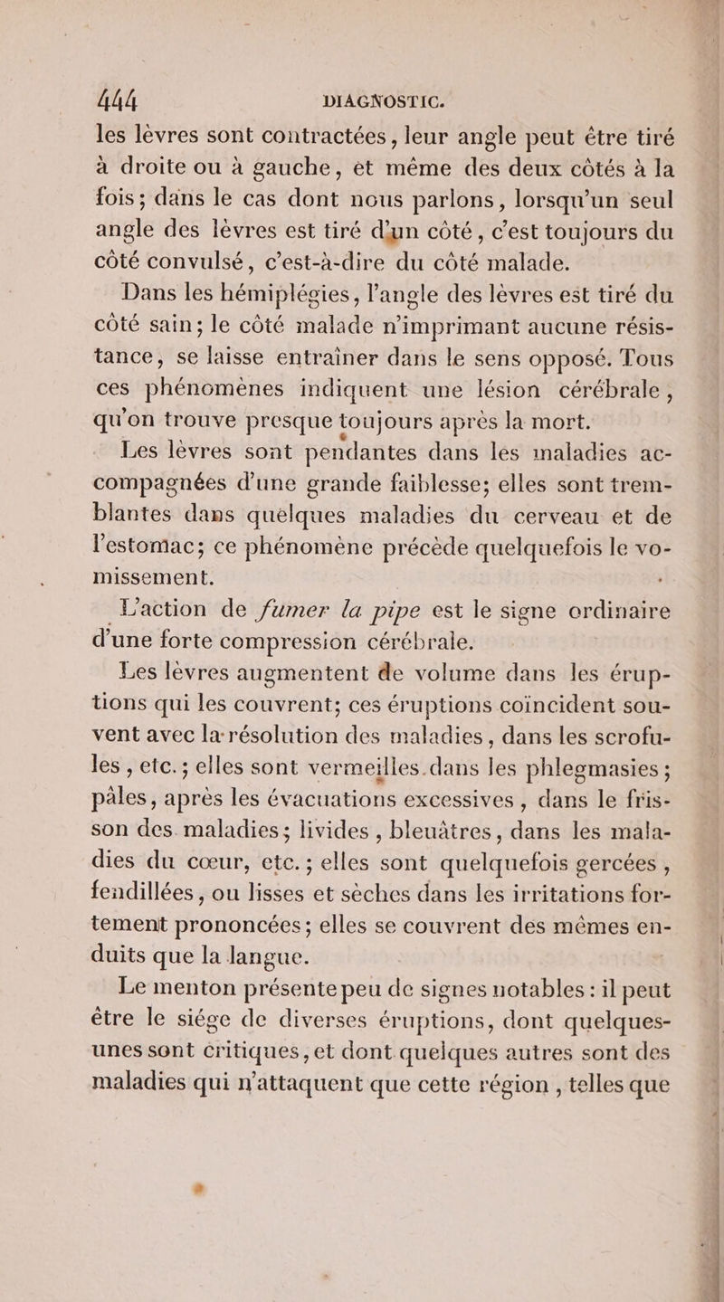 les levres FU contractées , leur angle peut étre tiré à droite ou à gauche, et même dé deux côtés à la fois ; dans le cas dont nous parlons, lorsqu'un seul angle des lèvres est tiré d'un côté, c’est toujours du côté convulsé, c’est-à-dire du côté malade. Dans les hémiplégies, l'angle des lèvres est tiré du côté sain; le côté malade n'imprimant aucune résis- tance, se laisse entraîner dans le sens opposé. Tous ces phénomènes indiquent une lésion cérébrale, qu on trouve presque toujours après la mort. Les lèvres sont pendantes dans les inaladies ac- compagnées d’une grande faiblesse; elles sont trem- blantes dans quelques maladies du cerveau et de l'estomac; ce phénomène précède quelquefois le vo- missement. L'action de fumer la pipe est le signe ordinaire d’une forte compression cérébrale. Les lèvres augmentent de volume dans les érup- tions qui les couvrent; ces éruptions coincident sou- vent avec la résolution des maladies, dans les scrofu- les , etc. ; elles sont vermeilles.dans les phlegmasies ; pales, après les évacuations excessives, dans le fris- son des. maladies; livides , bleuâtres, dans les mala- dies du cœur, etc. ; elles sont quelquefois gercées , fendillées , ou lisses et sèches dans les irritations for- tement prononcées; elles se couvrent des mêmes en- duits que la langue. Le menton présente peu de signes notables : il peut être le siége de diverses éruptions, dont quelques- unes sont Critiques, et dont quelques autres sont des maladies qui n’attaquent que cette région , telles que DU CCE TRE