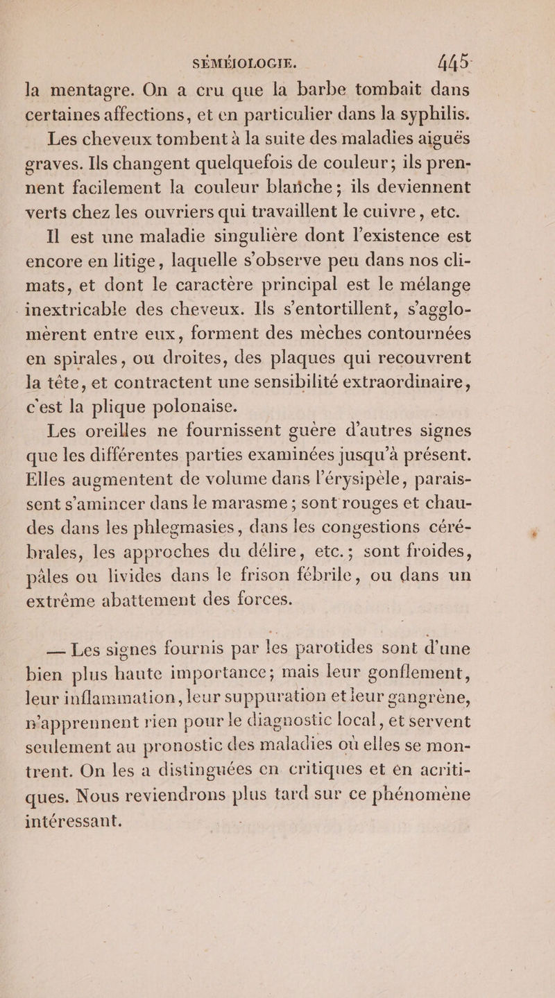 la mentagre. On à cru que la barbe tombait dans certaines affections, et en particulier dans la syphilis. Les cheveux tombent à la suite des maladies aiguës graves. Ils changent quelquefois de couleur; ils pren- nent facilement la couleur blanche; ils deviennent verts chez les ouvriers qui travaillent le cuivre, etc. Il est une maladie singulière dont l'existence est encore en litige, laquelle s’observe peu dans nos cli- mats, et dont le caractère principal est le mélange ._inextricable des cheveux. Ils s'entortillent, s'agelo- mérent entre eux, forment des méches contournées en spirales, où droites, des plaques qui recouvrent la tête, et contractent une sensibilité extraordinaire, c'est la plique polonaise. Les oreilles ne fournissent guère d’autres signes que les différentes parties examinées jusqu'à présent. Elles augmentent de volume dans l'érysipèle, parais- sent s’amincer dans le marasme ; sont rouges et chau- des dans les phlegmasies, dans les congestions céré- brales, les approches du délire, etc.; sont froides, pâles ou livides dans le frison fébrile, ou dans un extrême abattement des forces. — Les signes fournis par les parotides sont d’une bien plus haute importance; mais leur gonflement, leur inflammation, leur suppuration etieur gangrène, n'apprennent rien pour le diagnostic local, et servent seulement au pronostic des maladies où pie se Mmon- trent. On les à distinguées en critiques et én acriti- ques. Nous reviendrons plus tard sur ce phénomène intéressant.