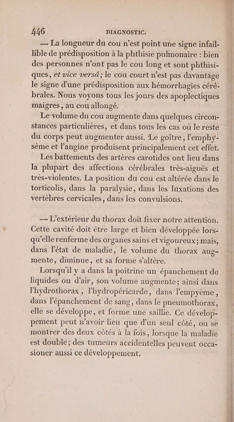 — La longueur du cou n’est point une signe infail- lible de prédisposition à la phthisie pulmonaire : bien des personnes n’ont pas le cou OR et sont phthisi- ques, et vice versd; le cou court n’est pas Maps le signe d’une es bl EE aux hémorrhagies céré- brales. Nous voyons tous les jours des apoplectiques maigres , au cou allongé. Le volume du cou augmente dans quelques circon- du corps peut augmenter aussi. ‘Le goître, lemphy- sème et l’angine produisent principalement cet effet. Les battements des artères carotides ont lieu dans la plupart des affections cérébrales très-aiguës et trés-violentes. La position du cou est altérée dans le torticolis, dans la paralysie, dans les luxations des vertèbres cervicales, dans les convulsions. — L’extérieur du thorax doit fixer notre attention. Cette cavité doit être large et bien développée lors- qu'elle renferme des organes sains et visoureux; mais, dans l'état de maladie, le volume du thorax aug- mente, diminue, et sa forme s’altère. LORS il y a das la poitrine un épanchement de liquides ou d'air, son volume augmente; ainsi dans l'hydrothorax , lhydropéricarde, dans lempyème, dans l’épanchement de sang, dans le pneumothorax, elle se développe, et DER une saillie. Ce dévelop- pement peut n'avoir lieu que d’un seul côté, ou se montrer des deux côtés à la fois, lorsque la maladie est double; des tumeurs accidentelles peuvent occa- sioner aussi ce développement. sai