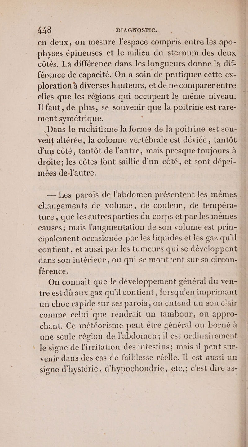 # en deux, on mesure l’espace compris entre les apo- côtés. La différence dans les longueurs donne la dif- férence de capacité. On a soin se pratiquer cette ex- ploration à diverses hauteurs, et de ne comparer entre elles que les régions qui occupent le même niveau. Il faut, de plus, se souvenir que la poitrine est rare- ment symétrique. 1 pen le rachitisme la forme de la poitrine est sou- vent altérée, la colonne vertébrale est déviée, tantôt d’un côté, tantôt de l’autre, mais presque toujours à droite; les côtes font saillie d’un côté, et sont dépri- mées de-lautre. —_ Tes parois de l'abdomen présentent les mêmes P ture , que les autres parties du corps et par les mêmes cipalement occasionée par les liquides et les gaz qu'il contient, et aussi par les tumeurs qui se dev lon Et dans son intérieur, ou qui se montrent sur sa circon- férence. On connaît que le développement général du ven- tre est dû aux gaz qu'il contient, forsqu’en imprimant un choc rapide sur ses parois, on entend un son clair comme celui que rendrait un tambour, ou appro- chant. Ce météorisme peut être général ou borné à une seule région de l'abdomen; il est ordinairement le signe de l'irritation des intestins; mais il peut sur- venir dans des cas de faiblesse réelle. Il est aussi un signe d'hystérie, d'hypochondrie, etc.; c’est dire as- D mi agé or “© —
