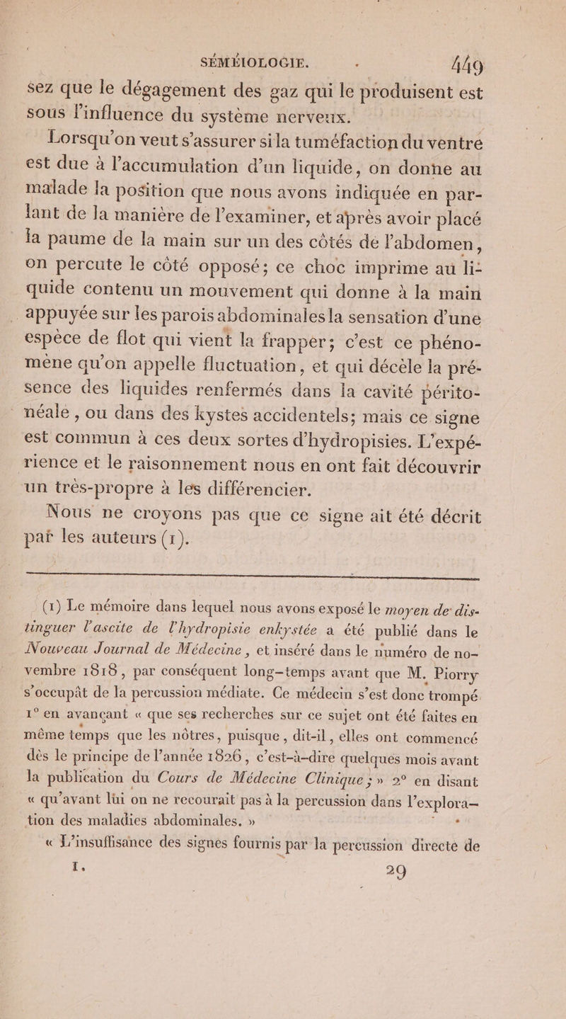 sez que le dégagement des gaz qui le produisent est sous l'influence du système nerveux. i Lorsqu'on veut s'assurer si la tuméfaction du ventre est due à l'accumulation d’un liquide, on donne au malade la position que nous avons indiquée en par- lant de Ja manière de l’examiner, et après avoir placé la paume de la main sur un des côtés de l'abdomen, on percute le côté opposé; ce choc imprime au li: quide contenu un mouvement qui donne à la main appuyée sur les parois abdominalesla sensation d'une espèce de flot qui vient la frapper; c’est ce phéno- méene qu’on appelle fluctuation, et qui décèle la pré- sence des liquides renfermés dans la cavité périto- _néale, ou dans des kystes accidentels; mais ce signe est commun à ces deux sortes d’hydropisies. L'expé- rience et le raisonnement nous en ont fait découvrir un trés-propre à les différencier. Nous ne croyons pas que ce signe ait été décrit paï les auteurs (1). (x) Le mémoire dans lequel nous avons exposé le moyen de dis- unguer l'ascite de l'hydropisie enkystée a été publié dans le Nouveau Journal de Médecine , et inséré dans le numéro de no- vembre 1515, par conséquent long-temps avant que M. Piorry s’occupât de la percussion médiate. Ce médecin s’est donc trompé. 1° en avançant « que ses recherches sur ce sujet ont été faites en même temps que les nôtres, puisque, dit-il, elles ont commencé dès le principe de l’année 1826, c’est-à-dire quelques mois avant la publication du Cours de Médecine Clinique ; » 2° en disant « qu'avant lüi on ne recourait pas à la percussion dans l’explora- tion des maladies abdominales. » 4. « L’insuflisance des signes fournis par la percussion directe de 1, 29