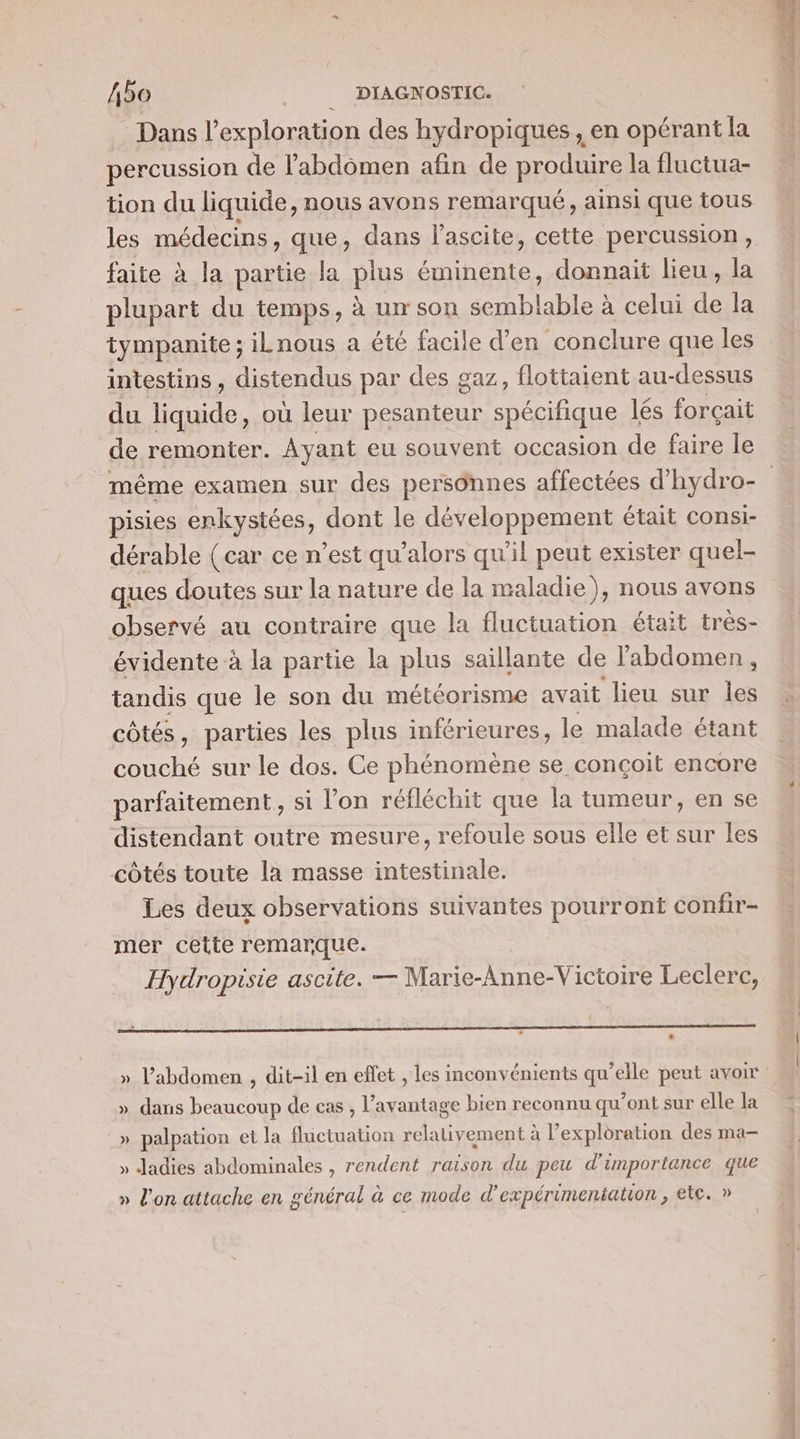 Dans l'exploration des hydropiques , en opérant la percussion de l'abdomen afin de produire la fluctua- tion du liquide, nous avons remarqué, ainsi que tous les médecins, que, dans l'ascite, cette percussion, faite à la partie la plus éminente, donnait lieu, la plupart du temps, à un son semblable à celui de la tympanite ; iLnous a été facile d’en conclure que les intestins, distendus par des gaz, flottaient au-dessus du M. où leur ÉRnre spécilique lés forçait de remonter. Ayant eu souvent occasion de faire le pisies enkystées, dont le développement était consi- dérable (car ce n’est qu'alors qu'il peut exister quel- ques doutes sur la nature de la maladie), nous avons observé au contraire que la fluctuation était très- évidente à la partie la plus saillante de labdomen , tandis que le son du météorisme avait lieu sur me côtés, parties les plus inférieures, le malade étant couché sur le dos. Ce phénomène se conçoit encore parfaitement, si l’on réfléchit que la tumeur, en se distendant outre mesure, refoule sous elle et sur les côtés toute la masse intestinale. Les deux observations suivantes pourront confir- mer cette remarque. Hydropisie ascite. — Marie-Anne-Victoire Leclerc, » dans beaucoup de cas , l'avantage bien reconnu qu'ont sur elle la » palpation et la fluctuation relativement à l'exploration des ma- » Jadies abdominales , rendent raison du peu d'importance que » l'on attache en général à ce mode d’'expérimentation, ete. » # PS &gt; JE de