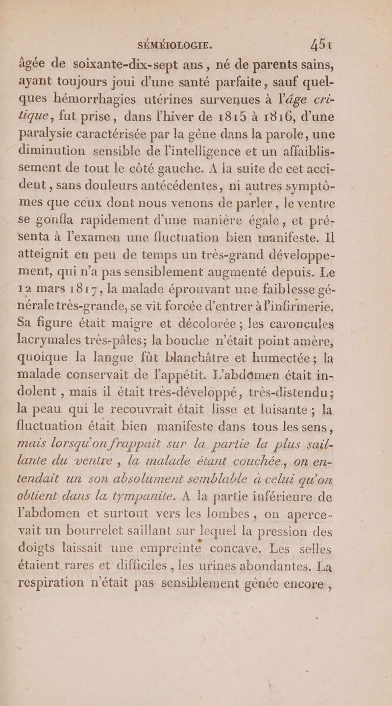 âgée de soixante-dix-sept ans , né de parents sains, ayant toujours joui d’une santé parfaite, sauf quel- ques hémorrhagies utérines survenues à l'âge cri- tique, fut prise, dans l'hiver de 1815 à 1816, d’une paralysie caractérisée par la gêne dans la parole, une diminution sensible de l'intelligence et un affaiblis- sement de tout le côté gauche. À la suite de cet acci- dent , sans douleurs antécédentes, ni autres symptô- mes que ceux dont nous venons de parler, le ventre se gonila rapidement d’une manière égale, et pré- senta à l'examen une fluctuation bien manifeste. Il atteignit en peu de temps un très-erand développe- ment, qui n'a pas sensiblement augmenté depuis. Le 12 mars 1817, la malade éprouvant une faiblesse gé- nérale très-crande, se vit forcée d’entrer à l’infirmerie. Sa figure était maigre et décolorée; les caroncules lacrymales très-pâles; la bouche n’était point amère, quoique la langue füt blanchâtre et humectée; la malade conservait de l'appétit. L'abdômen était in- dolent , mais il était très-développé, très-distendu; la peau qui le recouvrait était lisse et luisante; la fluctuation était bien manifeste dans tous les sens, mais lorsqu'on frappait sur la partie la plus sail- lante du ventre , la malade étant couchée. on en- tendait un son absolument semblable à celui gwon obtient dans la tympanite. À la partie inférieure de l'abdomen et surtout vers les lombes, on aperce- vait un bourrelet saillant sur le quel la pression des doigts laissait une empreinte concave. Les selles étaient rares et difficiles , les urines abondantes. La respiration n'était pas sensiblement génée encore,